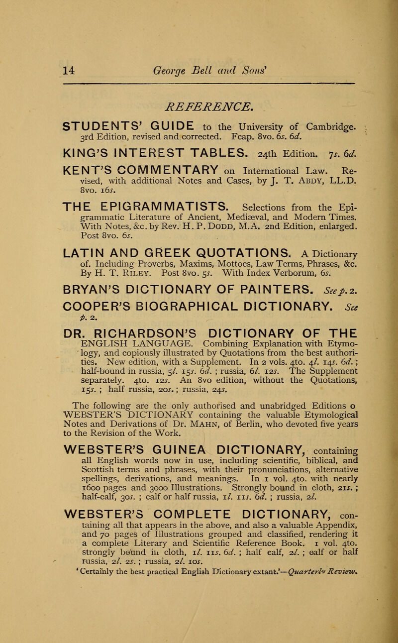REFERENCE, STUDENTS' GUIDE to the University of Cambridge. 3rd Edition, revised and corrected. Fcap. 8vo. ds. 6d. KING'S INTEREST TABLES. 24th Edition, ^s.6d, KENT'S COMMENTARY on International Law. Re- vised, wit?i additional Notes and Cases, by J. T. Abdy, LL.D. 8vo. 16^-. THE EPIGRAMMATISTS. Selections from the Epi- grammatic Literature of Ancient, Mediaeval, and Modern Times. With Notes, &c. by Rev. H. P. DODD, M.A. 2nd Edition, enlarged. Post 8vo. 6s. LATIN AND GREEK QUOTATIONS. A Dictionary of. Including Proverbs, Maxims, Mottoes, Law Terms, Phrases, &c. By H. T. Riley. Post Bvo. 5^-. With Index Verborum, es. BRYAN'S DICTIONARY OF PAINTERS. Seej>.2. COOPER'S BIOGRAPHICAL DICTIONARY. See p. 2. DR. RICHARDSON'S DICTIONARY OF THE ENGLISH LANGUAGE. Combining Explanation with Etymo- ■ logy, and copiously illustrated by Quotations from the best authori- ties. New edition, with a Supplement. In 2 vols. 4to. 4/. 14^. 6d.; half-bound in russia, 5/. 15^-. 6d. ; russia, 61. 12s. The Supplement separately. 4to. 12s. An Bvo edition, without the Quotations, 15s. ; half russia, 20s.; russia, 245-. The following are the only authorised and unabridged Editions o WEBSTER'S DICTIONARY containing the valuable Etymological Notes and Derivations of Dr. Mahn, of Berlin, who devoted five years to the Revision of the Work. WEBSTER'S GUINEA DICTIONARY, containing all English words now in use, including scientific, biblical, and Scottish terms and phrases, with their pronunciations, alternative spellings, derivations, and meanings. In i vol. 4to. with nearly 1600 pages and 3000 Illustrations. Strongly bound in cloth, 21s. ; half-calf, 30J-. ; calf or half russia, i/, us. 6d. ; russia, 2/. WEBSTER'S COMPLETE DICTIONARY, con- taining all that appears in the above, and also a valuable Appendix, and 70 pages of Illustrations grouped and classified, rendering it a complete Literary and Scientific Reference Book, i vol. 4to. strongly be'und iu cloth, i/. iij. 6d. ; half ealf, 2/. ; ealf or half russia, 2/. 2s. ; russia, 2/. ioj, ' Certainly the best practical English Uictionary extant.'—Quarterly Review,