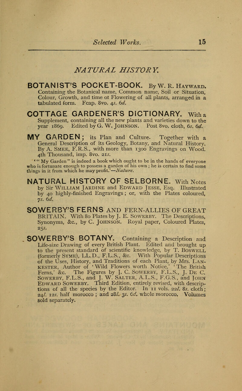 NATURAL HISTORY. BOTANISTS POCKET-BOOK. By w. R. Hayward. Containing the Botanical name, Common name, Soil or Situation, Colour, Growth, and time ot Flowering of all plants, arranged in a tabulated form. Fcap. 8vo. 4^. 6d. COTTAGE GARDENER'S DICTIONARY, witha Supplement, containing all the new plants and varieties down to the year 1869. Edited by G. W. Johnson. Post Svo. cloth, 6s. 6d. MY GARDEN; its Plan and Culture. Together with a General Description of its Geology, Botany, and Natural History. By A. Smee, F.R.S., with more than 1300 Engravings on Wood. 4th Thousand, imp. Svo. ■zis, * My Garden  is indeed a book which ought to be in the hands of everyone who is fortunate enough to possess a garden of his own; he is certain to find some things in it from which he may profit.'—Nature. NATURAL HISTORY OF SELBORNE. With Notes by Sir William Jardine and Edward Jesse, Esq. Illustrated by 40 highly-finished Engravings ; or, with the Plates coloured, 7^. 6d. SOWERBY'S FERNS AND FERN-ALLIES OF GREAT BRITAIN. With 80 Plates by J. E. Sowerby. The Descriptions, Synonyms, &c., by C. Johnson. Royal paper. Coloured Plates, 2SS. SOWERBY'S BOTANY. Containing a Description and Life-size Drawing of every British Plant. Edited and brought up to the present standard of scientific knowledge, by T. Boswell (formerly Syme), LL.D., F.L.S., &c. With Popular Descriptions of the Uses, History, and Traditions of each Plant, by Mrs. Lan- KESTER, Author of 'Wild Flowers worth Notice,' 'The British Ferns,' &c. The Figures by J. C. Sowerby, F.L.S., J. De C. Sowerby, F.L.S., and J. W. Salter, A.L.S., F.G.S., and John Edward Sowerby. Third Edition, entirely revised, with descrip- tions of all the species by the Editor. In 11 vols. 22/. 8j-. cloth; 24/. I2J-. half morocco ; and 28/. ^s. 6d. whole morocco. Volumes sold separately.