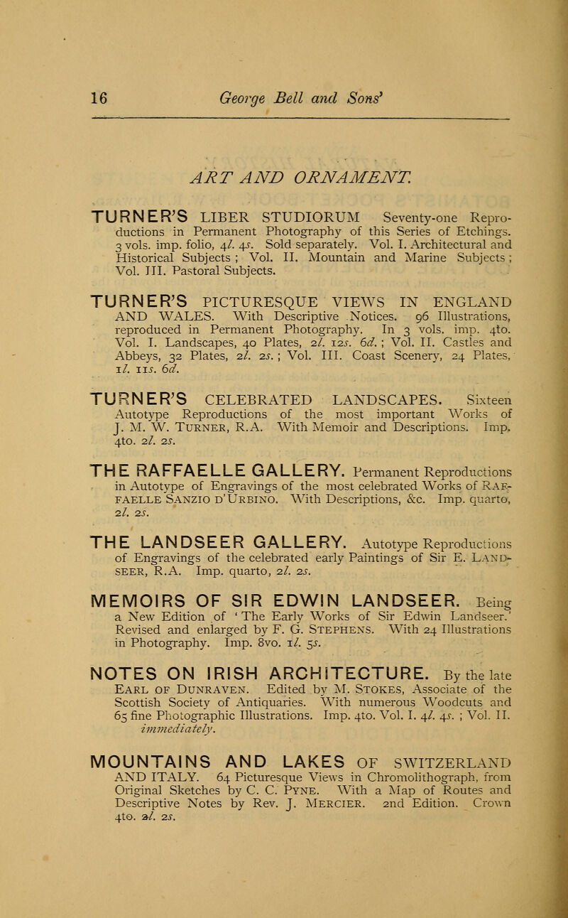 ART AND ORNAMENT. TURNER'S LIBER STUDIORUM Seventy-one Repro- ductions in Permanent Photography of this Series of Etchings. 3 vols. imp. foho, \l. 45-. Sold separately. Vol. I. Architectural and Historical Subjects ; Vol. II. Mountain and Marine Subjects; Vol. in. Pastoral Subjects. TURNER'S PICTURESQUE VIEWS IN ENGLAND AND WALES. With Descriptive Notices. 96 Illustrations, reproduced in Permanent Photography. In 3 vols. imp. 4to. Vol. I. Landscapes, 40 Plates, 2/. isj. 6d.; Vol. II. Castles and Abbeys, 32 Plates, 2/. t-s. ; Vol. III. Coast Scenery, 24 Plates, i/. \xs. 6d. TURNER'S CELEBRATED LANDSCAPES. Sixteen Autotype Reproductions of the most important Works of J. M. W. Turner, R.A. With Memoir and Descriptions. Imp. 4tO. 2/. 2S. THE RAFFAELLEGALLE R Y. Permanent Reproductions in Autotype of Engravings of the most celebrated Works of Rae- FAELLE Sanzio d'Urbino. With Descriptions, &c. Imp. quarto, 2/. 25. THE LANDSEER GALLERY. Autotype Reproductions of Engravings of the celebrated early Paintings of Sir E. Land- SEER, R.A. Imp. quarto, 2.1. zs. MEMOIRS OF SIR EDWIN LANDSEER. Being a New Edition of 'The Early Works of Sir Edwin Landseer. Revised and enlarged by F. G. Stephens. With 24 Illustrations in Photography. Imp. 8vo. i/. $s. NOTES ON IRISH ARCHITECTURE. By the late Earl of Dunraven. Edited by M. Stokes, Associate of the Scottish Society of Antiquaries. With numerous Woodcuts and 65 fine Photographic Illustrations. Imp. 4to. Vol. I. 4/. 45-. ; Vol. II. iimnediately. MOUNTAINS AND LAKES OF SWITZERLAND AND ITALY. 64 Picturesque Views in Chromolithograph, from Original Sketches by C. C. Pyne. With a Map of Routes and Descriptive Notes by Rev. J. Mercier. 2nd Edition. Crown 4to. »/. -zs.
