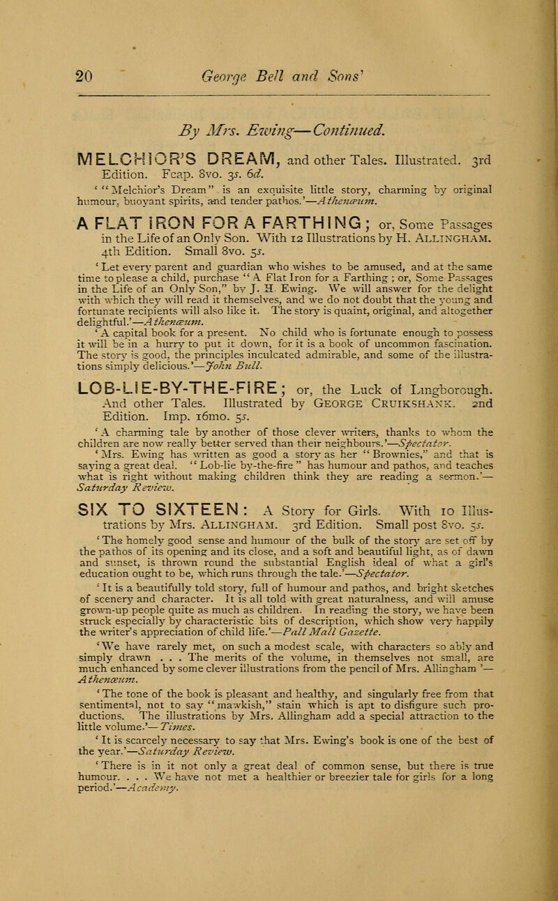 By Mrs. Ewing—Continued. IVl E LC HIO R' S D R E A M, and other Tales. Illustrated. 3rd Edition. Fcap. 8vo. ^s. 6d. '  Melchior's Dream is an exquisite little storj'-, charming by original humour, buoyant spirits, and tender pathos.'—Atheiicpum. A FLAT IRON FOR A FARTHING ; or, Some Passages in the Life of an Only Son, With 12 Illustrations by PI. Allingham. 4th Edition. Small 8vo. 5J. ' Let every parent and guardian who wishes to be amused, and at the same time to please a child, purchase  A. Flat Iron for a Farthing ; or. Some Passages in the Life of an Only Son, by J. H. Ewing. We will answer for the delight with which the^^ will read it themselves, and we do not doubt that the young and fortunate recipients will also like it. The storj' is quaint, original, and altogether delightful.'—AthencButit. ' A capital book for a present. No child who is fortunate enough to possess it will be in a hurrj' to put it down, for it is a book of uncommon fascination. The story is good, the principles inculcated admirable, and some of the illustra- tions simply delicious.'—John Bull. LOB-LIE-BY-THE-FIRE; or, the Luck of Lmgborough. And other Tales. Illustrated by George Cruikshaxk. 2nd Edition. Imp. i6mo. 5^'. ' A charming tale by another of those clever \\Titers, thanks to whom the children are now really bet-ter sers'ed than their neighbours,'—Spectator. ' jNIrs. Ewing has v,'ritten as good a story as her Brownies, and that is saying a great deal.  Lob-lie by-the-fire  has humour and pathos, and teaches what is right without making children think they are reading a se-rmon.'— Saturday Review. SIX TO SIXTEEN: A Story for Girls. With 10 Illus- trations by Mrs. Allingham. 3rd Edition. Small post 8vo. 5J-. ' The homely good sense and humour of the bulk of the storj^ are set off by the pathos of its opening and its close, and a soft and beautiful light, as of dawm and simset, is thrown round the substantial English ideal of what a girl's education ought to be, which runs through the tale.'—Spectator. ' It is a beautifully told story, full of humour and pathos, and bright sketches of scenery- and character. It is all told with great naturalness, and will amuse gro%\m-up people quite as much as children. In reading the stor>', we have been struck especially by characteristic bits of description, which show very happily the writer's appreciation of child X\i&.'^Pall Mall Gazette. ' We have rarely met, on such a modest scale, with characters so ably and simply drawn . . . The merits of the volume, in themselves not small, are much enhanced by some clever illustrations from the pencil of Mrs. Allingham '— Atkenixtem. ' The tone of the book is pleasant and healthy, and singularly free from that sentimental, not to say mawkish, stain which is apt to disfigure such pro- ductions. The illustrations by Mrs. Allingham add a special attraction to the little volume.'— Times. ' It is scarcely'- necessary to say that Mrs. Ewing's book Is one of the best of the year.'—Satjirday Review. ' There is in it not only a great deal of common sense, but there is true humour. . . . We have not met a healthier or breezier tale for girls for a long period.'—A cadony.