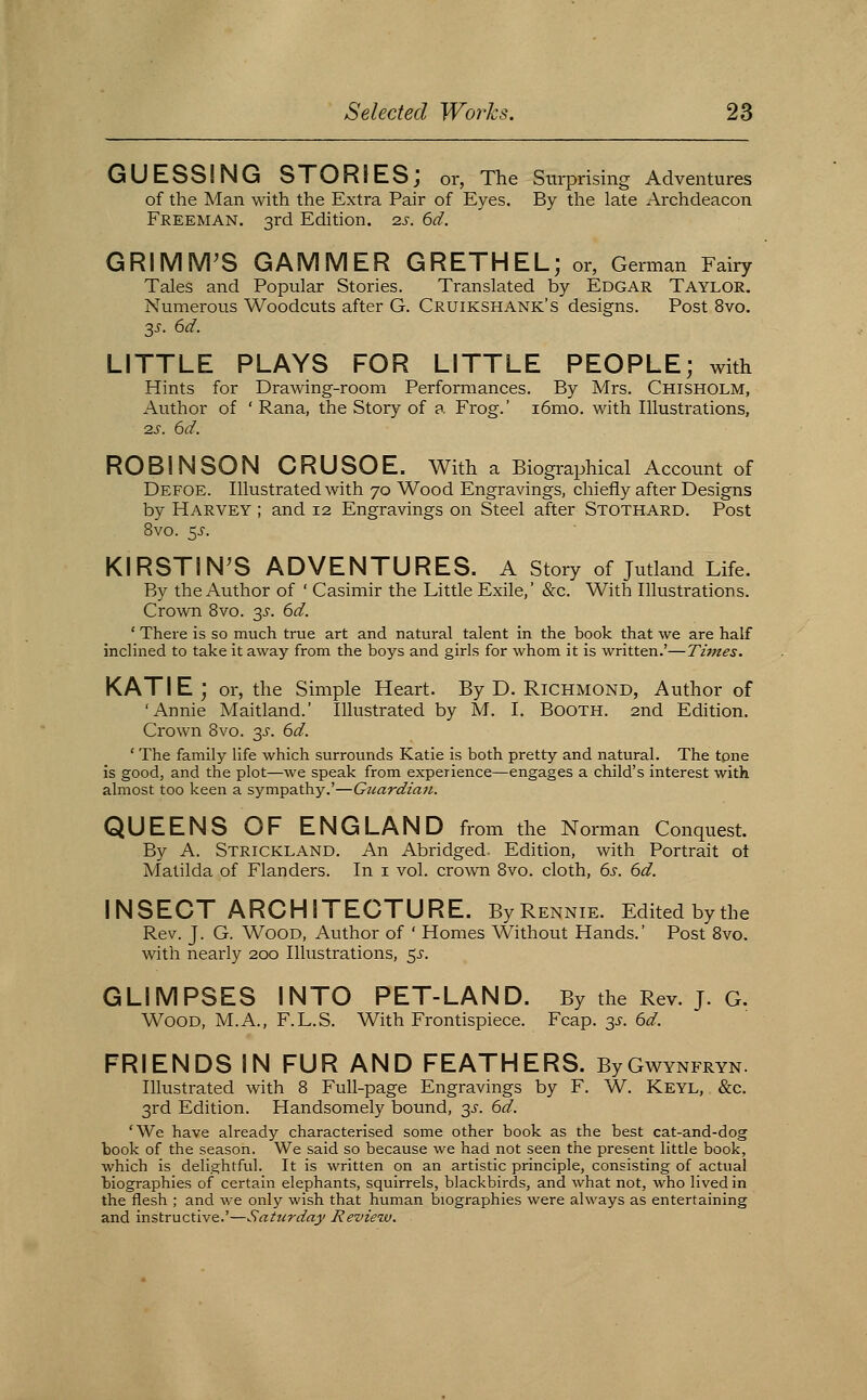 GUESSING STORIES; or, The Surprising Adventures of the Man with the Extra Pair of Eyes. By the late Archdeacon Freeman. 3rd Edition, zs. 6d. GRIMM^S GAMMER GRETHEL; or, German Fairy Tales and Popular Stories. Translated by Edgar Taylor. Numerous Woodcuts after G. Cruikshank's designs. Post 8vo. y. 6d. LITTLE PLAYS FOR LITTLE PEOPLE; with Hints for Drawing-room Performances. By Mrs. Chisholm, Author of ' Rana, the Story of a Frog.' i6mo. with Illustrations, 2S. 6d. ROBINSON CRUSOE. With a Biographical Account of Defoe. Illustrated with 70 Wood Engravings, chiefly after Designs by Harvey ; and 12 Engravings on Steel after Stothard. Post 8vo. 5^. KIRSTIN'S ADVENTURES. A story of Jutland Life. By the Author of ' Casimir the Little Exile,' &c. With Illustrations. Crown 8vo. 3^-. 6d. ' There is so much true art and natural talent in the book that we are half inclined to take it away from the boys and girls for whom it is written.'—Times, KATIE; or, the Simple Heart. By D. RICHMOND, Author of 'Annie Maitland.' Illustrated by M. I. Booth. 2nd Edition. Crown 8vo. 3^-. 6d. ' The family life which surrounds Katie is both pretty and natural. The tone is good, and the plot—we speak from experience—engages a child's interest with almost too keen a sympathy.'—Guardian. QUEENS OF ENGLAND from the Norman Conquest. By A. Strickland. An Abridged. Edition, with Portrait ol Matilda of Flanders. In i vol. crown 8vo. cloth, 6s. 6d. INSECT ARCHITECTURE. ByRENNiE. Edited bythe Rev. J. G. Wood, Author of ' Homes Without Hands.' Post Bvo. with nearly 200 Illustrations, 5^-. GLIMPSES INTO PET-LAND. By the Rev. J. G. Wood, M.A., F.L.S. With Frontispiece. Fcap. 3^. 6d. FRIENDS IN FUR AND FEATHERS. ByGwYNFRVN. Illustrated with 8 Full-page Engravings by F. W. Keyl, &c. 3rd Edition. Handsomely bound, 3^-. 6d. 'We have already characterised some other book as the best cat-and-dog book of the season. We said so because we had not seen the present little book, which is deli.i2:htful. It is written on an artistic principle, consisting of actual biographies of certain elephants, squirrels, blackbirds, and what not, who lived in the flesh ; and we only wish that human biographies were always as entertaining and instructive.'—Saturday Review.