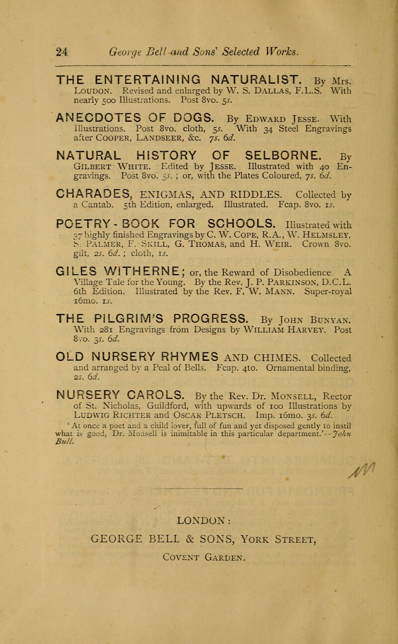 THE ENTERTAINING NATURALIST. By Mrs. Loudon. Revised and enlarged by W. S. Dallas, F.L.S. With nearly 500 Illustrations. Post 8vo. 55-. ANECDOTES OF DOGS. By Edward Jesse. With Illustrations. Post 8vo. cloth, 55. With 34 Steel Engravings after Cooper, Landseer, &c. js. 6d. NATURAL HISTORY OF SELBORNE. By Gilbert White, Edited by Jesse. Illustrated with 40 En- gravings. Post 8vo. ~s. ; or, with the Plates Coloured, js. 6d. CHARADES, ENIGMAS, AND RIDDLES. Collected by a Cantab. 5th Edition, enlarged. Illustrated. Fcap. 8vo. i^. POETRY-BOOK FOR SCHOOLS, illustrated with 37 highly finished Engravings by C. W. CoPE, R.A., W. Helmsley, b. Palmer, F. Skill, G. Thomas, and H. Weir. Crown 8vo. gilt, 2.S. 6d. ; cloth, ts. GILES W [ T H E R N E; or, the Reward of Disobedience. A Village Tale for the Young. By the Rev. J. P. Parkinson, D.C.L. 6th Edition. Illustrated by the Rev. F. W. Mann. Super-royal i6mo. IJ-. THE PlLGRIM^S PROGRESS. By John Bunyan. With 281 Engravings from Designs by W^illiam Harvey. Post Bvo. 3J. 6d. OLD NURSERY RHYMES AND chimes. Collected and arranged by a Peal of Bells. Fcap. 4to. Ornamental binding, •zs. 6d. NURSERY CAROLS. By the Rev. Dr. Monsell, Rector of St. Nicholas, Guildford, with upwards of 100 Illustrations by LuDWiG RiCHTER and Oscar Pletsch. Imp. i6mo. y. 6d. ' At once a poet and a child iover, full of fun and yet disposed gentlj^ to instil what is good. Dr. Monsell is inimitable in this particular department.'--y'^V^;; Bull. J^ LONDON: GEORGE BELL & SONS, York Street, Covent Garden.