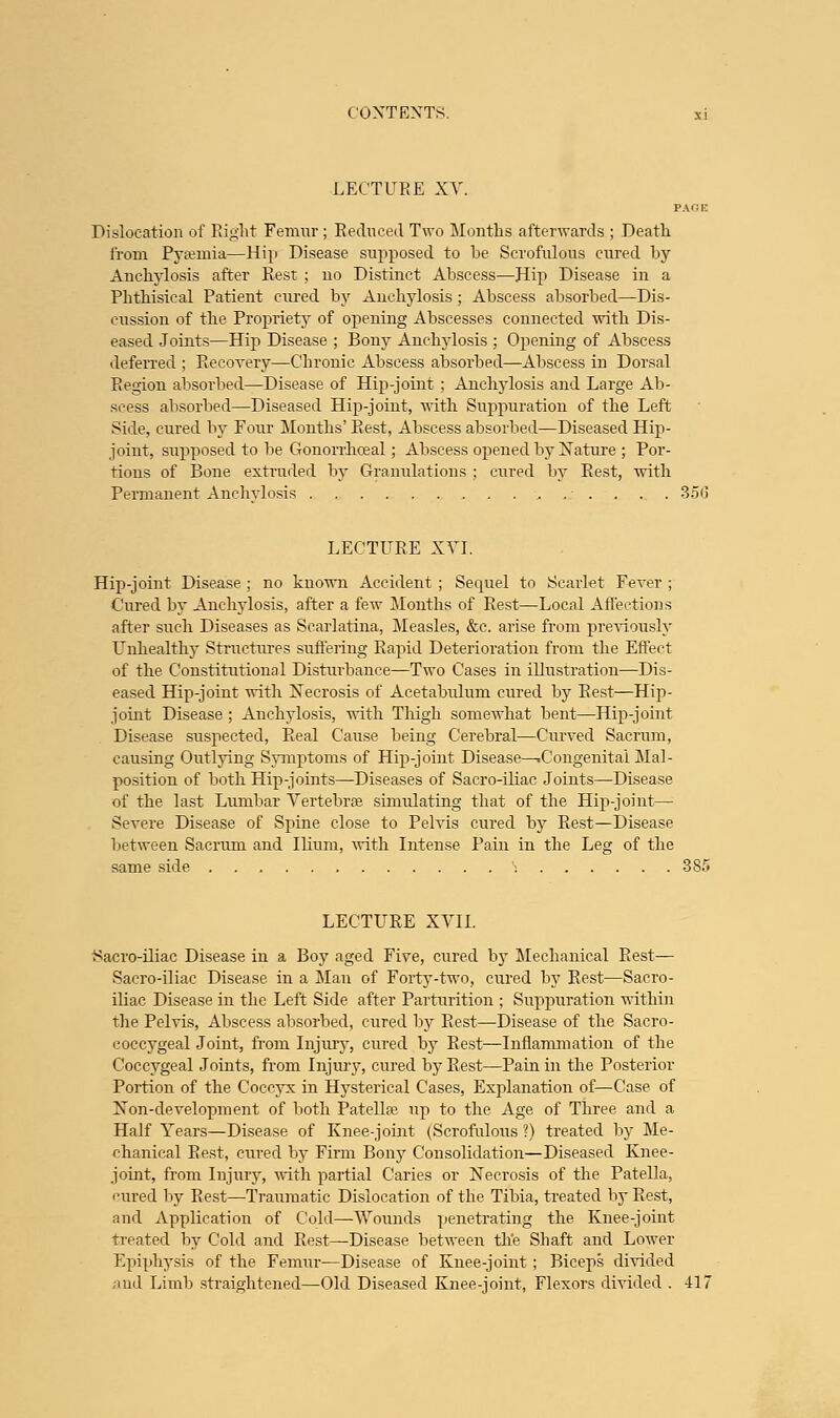 LECTURE XV Dislocation of Right Femur; Reduced Two Months afterwards ; Death from Pyaemia—Hip Disease supposed to he Scrofulous cured hy Anchylosis after Rest ; no Distinct Abscess—Hip Disease in a Phthisical Patient cured by Anchylosis; Abscess absorbed—Dis- cussion of the Propriety of opening Abscesses connected with Dis- eased Joints—Hip Disease ; Bony Anchylosis ; Opening of Abscess deferred ; Recovery—Chronic Abscess absorbed—Abscess in Dorsal Eegion absorbed—Disease of Hip-joint ; Anchylosis and Large Ab- scess absorbed—Diseased Hip-joint, with Suppuration of the Left Side, cured by Four Months' Rest, Abscess absorbed—Diseased Hip- joint, supposed to be Gonorrhceal; Abscess opened by Nature ; Por- tions of Bone extruded by Granulations ; cured by Rest, with Permanent Anchylosis 35(3 LECTURE XVI. Hip-joint Disease ; no known Accident ; Sequel to Scarlet Fever ; Cured by Anchylosis, after a few Months of Rest—Local Affections after such Diseases as Scarlatina, Measles, &c. arise from previously Unhealthy Structures suffering Rapid Deterioration from the Effect of the Constitutional Disturbance—Two Cases in illustration—Dis- eased Hip-joint with Necrosis of Acetabulum cured by Rest—Hip- joint Disease ; Anchylosis, with Thigh somewhat bent—Hip-joint Disease suspected, Real Cause being Cerebral—Curved Sacrum, causing Outlying Symptoms of Hip-joint Disease—.Congenital Mai- position of both Hip-joints—Diseases of Sacro-iliac Joints—Disease of the last Lumbar Vertebra? simulating that of the Hip-joint— Severe Disease of Spine close to Pelvis cured by Rest—Disease between Sacrum and Ilium, with Intense Pain in the Leg of the same side S 385 LECTURE XVII. Sacro-iliac Disease in a BojT aged Five, cured by Mechanical Rest— Sacro-iliac Disease in a Man of Forty-two, cured by Rest—Sacro- iliac Disease in the Left Side after Parturition ; Suppuration within the Pelvis, Abscess absorbed, cured by Rest—Disease of the Sacro- coccygeal Joint, from Injury, cured by Rest—Inflammation of the Coccygeal Joints, from Injury, cured by Rest—Pain in the Posterior Portion of the Coccyx in Hysterical Cases, Explanation of—Case of Non-development of both Patella? up to the Age of Three and a Half Years—Disease of Knee-joint (Scrofulous ?) treated by Me- chanical Rest, cured by Firm Bony Consolidation—Diseased Knee- joint, from Injury, with partial Caries or Necrosis of the Patella, cured by Rest—Traumatic Dislocation of the Tibia, treated by Rest, and Application of Cold—Wounds penetrating the Knee-joint treated by Cold and Rest—Disease between the Shaft and Lower Epiphysis of the Femur—Disease of Knee-joint ; Biceps divided and Limb straightened—Old Diseased Knee-joint, Flexors divided . 417