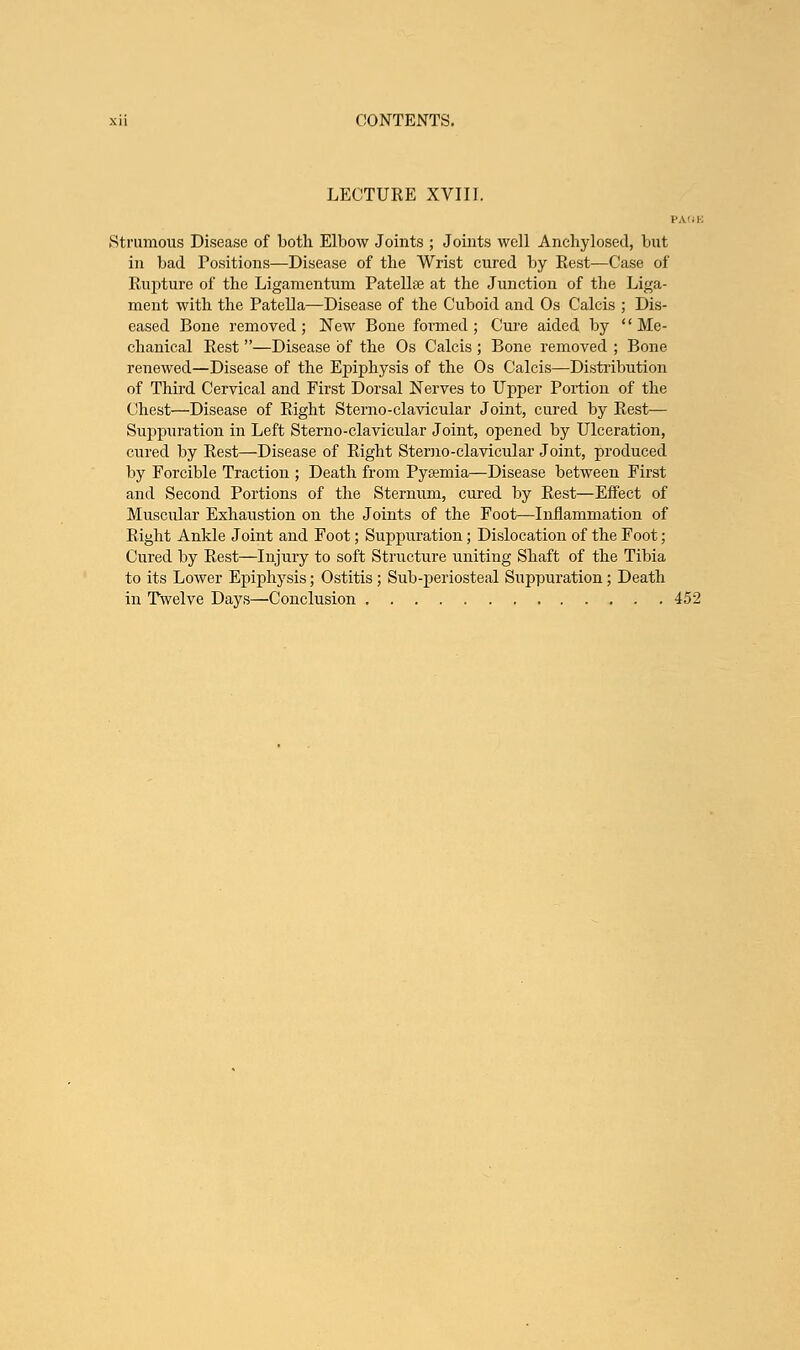 LECTURE XVIII. Strumous Disease of both Elbow Joints ; Joints well Anchylosed, but in bad Positions—Disease of the Wrist cured by Rest—Case of Rupture of the Ligamentum Patellae at the Junction of the Liga- ment with the Patella—Disease of the Cuboid and Os Calcis ; Dis- eased Bone removed ; New Bone formed ; Cure aided by '' Me- chanical Rest —Disease of the Os Calcis ; Bone removed ; Bone renewed—Disease of the Epiphysis of the Os Calcis—Distribution of Third Cervical and First Dorsal Nerves to Upper Portion of the Chest—Disease of Right Sterno-clavicular Joint, cured by Rest— Suppuration in Left Sterno-clavicular Joint, opened by Ulceration, cured by Rest—Disease of Right Sterno-clavicular Joint, produced by Forcible Traction ; Death from Pysemia—Disease between First and Second Portions of the Sternum, cured by Rest—Effect of Muscular Exhaustion on the Joints of the Foot—Inflammation of Right Ankle Joint and Foot; Suppuration; Dislocation of the Foot; Cured by Rest—Injury to soft Structure uniting Shaft of the Tibia to its Lower Epiphysis; Ostitis ; Sub-periosteal Suppuration; Death in Twelve Days—Conclusion 452