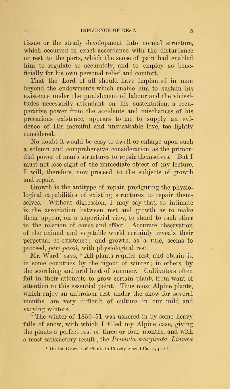 tissue or the steady development into normal structure, which occurred in exact accordance with the disturbance or rest to the parts, which the sense of pain had enabled him to regulate so accurately, and to employ so bene- ficially for his own personal relief and comfort. That the Lord of all should have implanted in man beyond the endowments which enable him to sustain his existence under the punishment of labour and the vicissi- tudes necessarily attendant on his sustentation, a recu- perative power from the accidents and mischances of his precarious existence, appears to me to supply an evi- dence of His merciful and unspeakable love, too lightly considered. No doubt it would be easy to dwell or enlarge upon such a solemn and comprehensive consideration as the primor- dial power of man's structures to repair themselves. But I must not lose sight of the immediate object of my lecture. I will, therefore, now proceed to the subjects of growth and repair. Growth is the antitype of repair, prefiguring the physio- logical capabilities of existing structures to repair them- selves. Without digression, I may say that, so intimate is the association between rest and growth as to make them appear, on a superficial view, to stand to each other in the relation of cause and effect. Accurate observation of the animal and vegetable world certainly reveals their perpetual co-existence; and growth, as a rule, seems to proceed, pari passu, with physiological rest. Mr. Ward* says,  All plants require rest, and obtain it, in some countries, by the rigour of winter; in others, by the scorching and arid heat of summer. Cultivators often fail in their attempts to grow certain plants from want of attention to this essential point. Thus most Alpine plants, which enjoy an unbroken rest under the snow for several months, are very difficult of culture in our mild and varying winters.  The winter of 1850-51 was ushered in by some heavy falls of snow, with which I filled my Alpine case, giving the plants a perfect rest of three or four months, and with a most satisfactory result; the Primula marginata, Linncea 1 On the Growth of Plants in Closely-glazed Cases, p. 11.