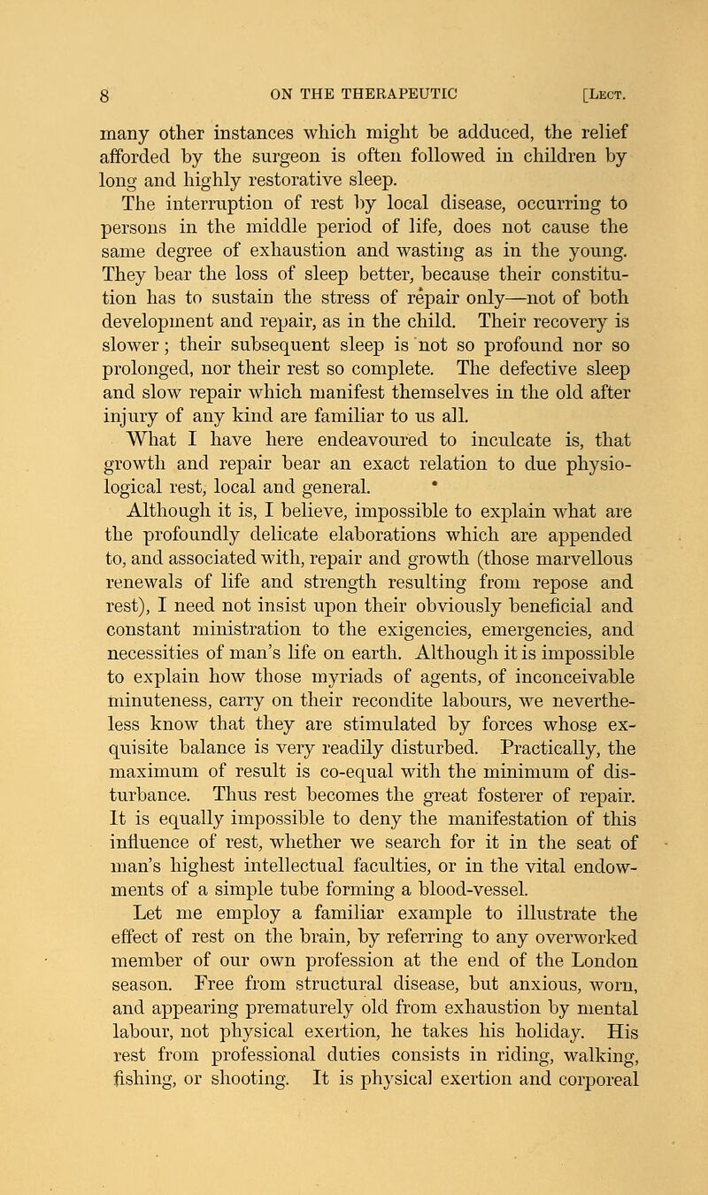 many other instances which might be adduced, the relief afforded by the surgeon is often followed in children by long and highly restorative sleep. The interruption of rest by local disease, occurring to persons in the middle period of life, does not cause the same degree of exhaustion and wasting as in the young. They bear the loss of sleep better, because their constitu- tion has to sustain the stress of repair only—not of both development and repair, as in the child. Their recovery is slower; their subsequent sleep is not so profound nor so prolonged, nor their rest so complete. The defective sleep and slow repair which manifest themselves in the old after injury of any kind are familiar to us all. What I have here endeavoured to inculcate is, that growth and repair bear an exact relation to due physio- logical rest, local and general. Although it is, I believe, impossible to explain what are the profoundly delicate elaborations which are appended to, and associated with, repair and growth (those marvellous renewals of life and strength resulting from repose and rest), I need not insist upon their obviously beneficial and constant ministration to the exigencies, emergencies, and necessities of man's life on earth. Although it is impossible to explain how those myriads of agents, of inconceivable minuteness, carry on their recondite labours, we neverthe- less know that they are stimulated by forces whose ex- quisite balance is very readily disturbed. Practically, the maximum of result is co-equal with the minimum of dis- turbance. Thus rest becomes the great fosterer of repair. It is equally impossible to deny the manifestation of this influence of rest, whether we search for it in the seat of man's highest intellectual faculties, or in the vital endow- ments of a simple tube forming a blood-vessel. Let me employ a familiar example to illustrate the effect of rest on the brain, by referring to any overworked member of our own profession at the end of the London season. Free from structural disease, but anxious, worn, and appearing prematurely old from exhaustion by mental labour, not physical exertion, he takes his holiday. His rest from professional duties consists in riding, walking, fishing, or shooting. It is physical exertion and corporeal