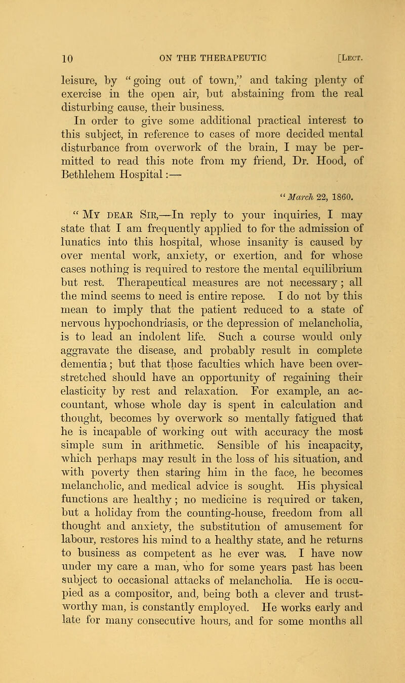 leisure, by  going out of town, and taking plenty of exercise in the open air, but abstaining from the real disturbing cause, their business. In order to give some additional practical interest to this subject, in reference to cases of more decided mental disturbance from overwork of the brain, I may be per- mitted to read this note from my friend, Dr. Hood, of Bethlehem Hospital:— March 22, 1860.  My dear Sir,—In reply to your inquiries, I may state that I am frequently applied to for the admission of lunatics into this hospital, whose insanity is caused by over mental work, anxiety, or exertion, and for whose cases nothing is required to restore the mental equilibrium but rest. Therapeutical measures are not necessary; all the mind seems to need is entire repose. I do not by this mean to imply that the patient reduced to a state of nervous hypochondriasis, or the depression of melancholia, is to lead an indolent life. Such a course would only aggravate the disease, and probably result in complete dementia; but that those faculties which have been over- stretched should have an opportunity of regaining their elasticity by rest and relaxation. For example, an ac- countant, whose whole day is spent in calculation and thought, becomes by overwork so mentally fatigued that he is incapable of working out with accuracy the most simple sum in arithmetic. Sensible of his incapacity, which perhaps may result in the loss of his situation, and with poverty then staring him in the face, he becomes melancholic, and medical advice is sought. His physical functions are healthy; no medicine is required or taken, but a holiday from the counting-house, freedom from all thought and anxiety, the substitution of amusement for labour, restores his mind to a healthy state, and he returns to business as competent as he ever was. I have now under my care a man, who for some years past has been subject to occasional attacks of melancholia. He is occu- pied as a compositor, and, being both a clever and trust- worthy man, is constantly employed. He works early and late for many consecutive hours, and for some months all