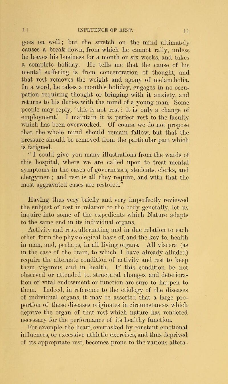 goes on well; but the stretch on the mind ultimately causes a break-down, from which he cannot rally, unless he leaves his business for a month or six weeks, and takes a complete holiday. He tells me that the cause of his mental suffering is from concentration of thought, and that rest removes the weight and agony of melancholia. In a word, he takes a month's holiday, engages in no occu- pation requiring thought or bringing with it anxiety, and returns to his duties with the mind of a young man. Some people may reply, ' this is not rest; it is only a change of employment' I maintain it is perfect rest to the faculty which has been overworked. Of course we do not propose that the whole mind should remain fallow, but that the pressure should be removed from the particular part which is fatigued.  I could give you many illustrations from the wards of this hospital, where we are called upon to treat mental symptoms in the cases of governesses, students, clerks, and clergymen; and rest is all they require, and with that the most aggravated cases are restored. Having thus very briefly and very imperfectly reviewed the subject of rest in relation to the body generally, let us inquire into some of the expedients which Nature adapts to the same end in its individual organs. Activity and rest, alternating and in due relation to each other, form the physiological basis of, and ihe key to, health in man, and, perhaps, in all living organs. All viscera (as in the case of the brain, to which I have already alluded) require the alternate condition of activity and rest to keep them vigorous and in health. If this condition be not observed or attended to, structural changes and deteriora- tion of vital endowment or function are sure to happen to them. Indeed, in reference to the etiology of the diseases of individual organs, it may be asserted that a large pro- portion of these diseases originates in circumstances which deprive the organ of that rest which nature has rendered necessary for the performance of it's healthy function. For example, the heart, overtasked by constant emotional influences, or excessive athletic exercises, and thus deprived of its appropriate rest, becomes prone to the various altera-