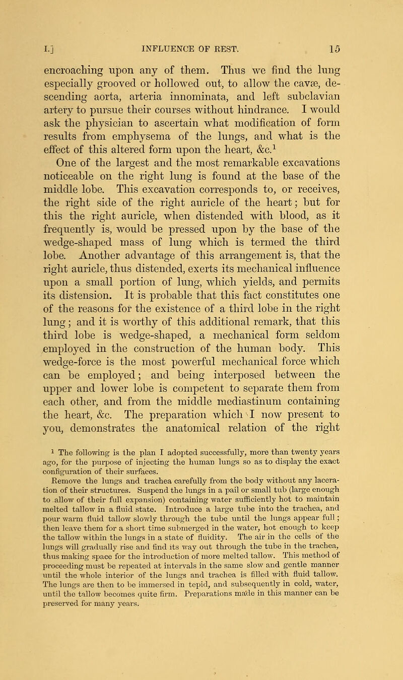 encroaching upon any of them. Thus we find the lung especially grooved or hollowed out, to allow the cavse, de- scending aorta, arteria innominata, and left subclavian artery to pursue their courses without hindrance. I would ask the physician to ascertain what modification of form results from emphysema of the lungs, and what is the effect of this altered form upon the heart, &C.1 One of the largest and the most remarkable excavations noticeable on the right lung is found at the base of the middle lobe. This excavation corresponds to, or receives, the right side of the right auricle of the heart; but for this the right auricle, when distended with blood, as it frequently is, would be pressed upon by the base of the wedge-shaped mass of lung which is termed the third lobe. Another advantage of this arrangement is, that the right auricle, thus distended, exerts its mechanical influence upon a small portion of lung, which yields, and permits its distension. It is probable that this fact constitutes one of the reasons for the existence of a third lobe in the right lung; and it is worthy of this additional remark, that this third lobe is wedge-shaped, a mechanical form seldom employed in the construction of the human body. This wedge-force is the most powerful mechanical force which can be employed; and being interposed between the upper and lower lobe is competent to separate them from each other, and from the middle mediastinum containing the heart, &c. The preparation which-1 now present to you, demonstrates the anatomical relation of the right 1 The following is the plan I adopted successfully, more than twenty years ago, for the purpose of injecting the human lungs so as to display the exact configuration of their surfaces. Pvemove the lungs and trachea carefully from the body without any lacera- tion of their structures. Suspend the lungs in a pail or small tub (large enough to allow of their full expansion) containing water sufficiently hot to maintain melted tallow in a fluid state. Introduce a large tube into the trachea, and pour warm fluid tallow slowly through the tube until the lungs appear full; then leave them for a short time submerged in the water, hot enough to keep the tallow within the lungs in a state of fluidity. The air in the cells of the lungs will gradually rise and find its way out through the tube in the trachea, thus making space for the introduction of more melted tallow. This method of proceeding must be repeated at intervals in the same slow and gentle manner until the whole interior of the lungs and trachea is filled with fluid tallow. The lungs are then to be immersed in tepid, and subsequently in cold, water, until the tallow becomes quite firm. Preparations made in this manner can be preserved for many years.