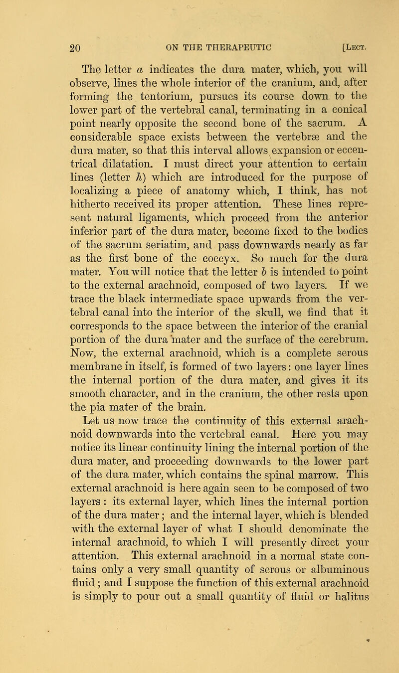The letter a indicates the dura mater, which, you will observe, lines the whole interior of the cranium, and, after forming the tentorium, pursues its course down to the lower part of the vertebral canal, terminating in a conical point nearly opposite the second bone of the sacrum. A considerable space exists between the vertebrae and the dura mater, so that this interval allows, expansion or eccen- trical dilatation. I must direct your attention to certain lines (letter h) which are introduced for the purpose of localizing a piece of anatomy which, I think, has not hitherto received its proper attention. These lines repre- sent natural ligaments, which proceed from the anterior inferior part of the dura mater, become fixed to the bodies of the sacrum seriatim, and pass downwards nearly as far as the first bone of the coccyx. So much for the dura mater. You will notice that the letter b is intended to point to the external arachnoid, composed of two layers. If we trace the black intermediate space upwards from the ver- tebral canal into the interior of the skull, we find that it corresponds to the space between the interior of the cranial portion of the dura mater and the surface of the cerebrum. Now, the external arachnoid, which is a complete serous membrane in itself, is formed of two layers: one layer lines the internal portion of the dura mater, and gives it its smooth character, and in the cranium, the other rests upon the pia mater of the brain. Let us now trace the continuity of this external arach- noid downwards into the vertebral canal. Here you may notice its linear continuity lining the internal portion of the dura mater, and proceeding downwards to the lower part of the dura mater, which contains the spinal marrow. This external arachnoid is here again seen to be composed of two layers : its external layer, which lines the internal portion of the dura mater; and the internal layer, which is blended with the external layer of what I should denominate the internal arachnoid, to which I will presently direct your attention. This external arachnoid in a normal state con- tains only a very small quantity of serous or albuminous fluid; and I suppose the function of this external arachnoid is simply to pour out a small quantity of fluid or halitus