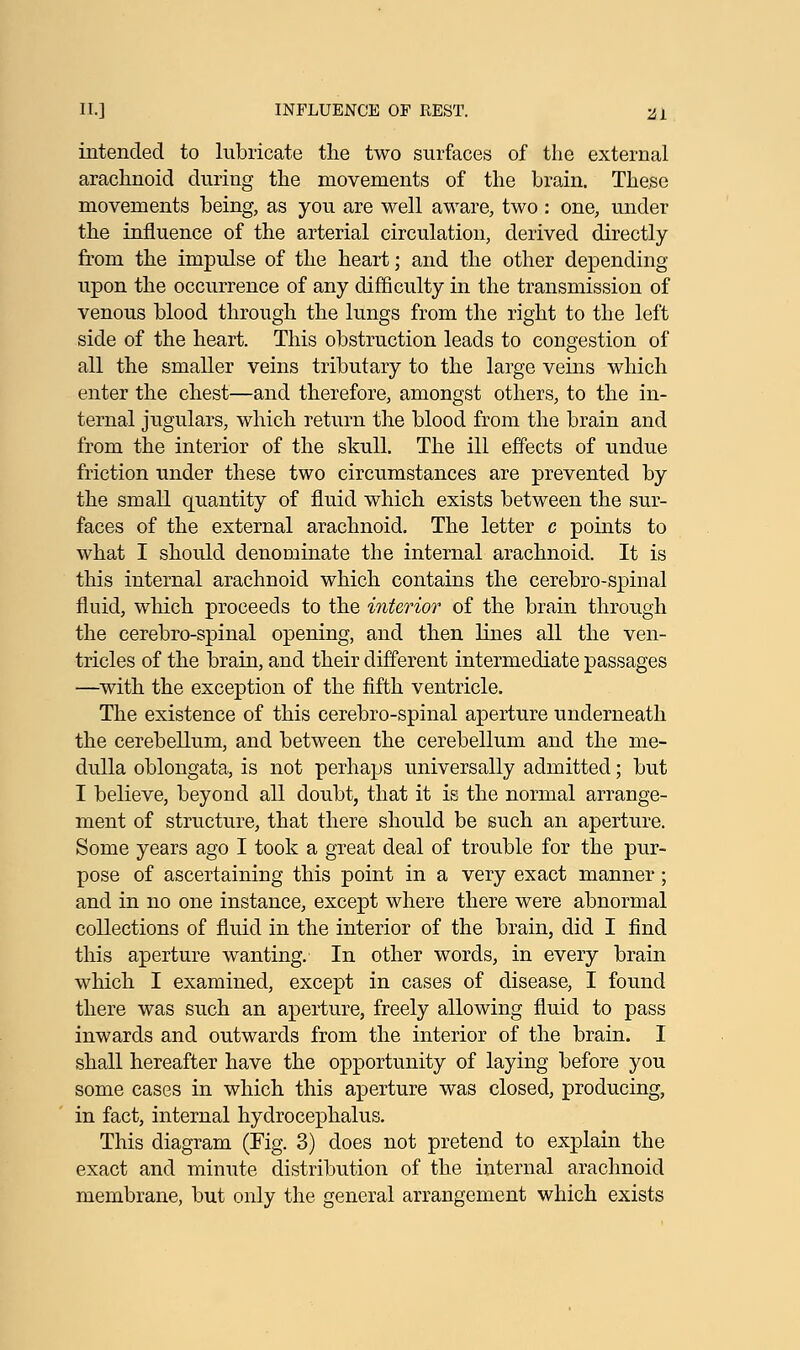 intended to lubricate the two surfaces of the external arachnoid during the movements of the brain. These movements being, as you are well aware, two: one, under the influence of the arterial circulation, derived directly from the impulse of the heart; and the other depending upon the occurrence of any difficulty in the transmission of venous blood through the lungs from the right to the left side of the heart. This obstruction leads to congestion of all the smaller veins tributary to the large veins which enter the chest—and therefore, amongst others, to the in- ternal jugulars, which return the blood from the brain and from the interior of the skull. The ill effects of undue friction under these two circumstances are prevented by the small quantity of fluid which exists between the sur- faces of the external arachnoid. The letter c points to what I should denominate the internal arachnoid. It is this internal arachnoid which contains the cerebro-spinal fluid, which proceeds to the interior of the brain through the cerebro-spinal opening, and then lines all the ven- tricles of the brain, and their different intermediate passages —with the exception of the fifth ventricle. The existence of this cerebro-spinal aperture underneath the cerebellum, and between the cerebellum and the me- dulla oblongata, is not perhaps universally admitted; but I believe, beyond all doubt, that it is the normal arrange- ment of structure, that there should be such an aperture. Some years ago I took a great deal of trouble for the pur- pose of ascertaining this point in a very exact manner; and in no one instance, except where there were abnormal collections of fluid in the interior of the brain, did I find this aperture wanting. In other words, in every brain which I examined, except in cases of disease, I found there was such an aperture, freely allowing fluid to pass inwards and outwards from the interior of the brain. I shall hereafter have the opportunity of laying before you some cases in which this aperture was closed, producing, in fact, internal hydrocephalus. This diagram (Fig. 3) does not pretend to explain the exact and minute distribution of the internal arachnoid membrane, but only the general arrangement which exists