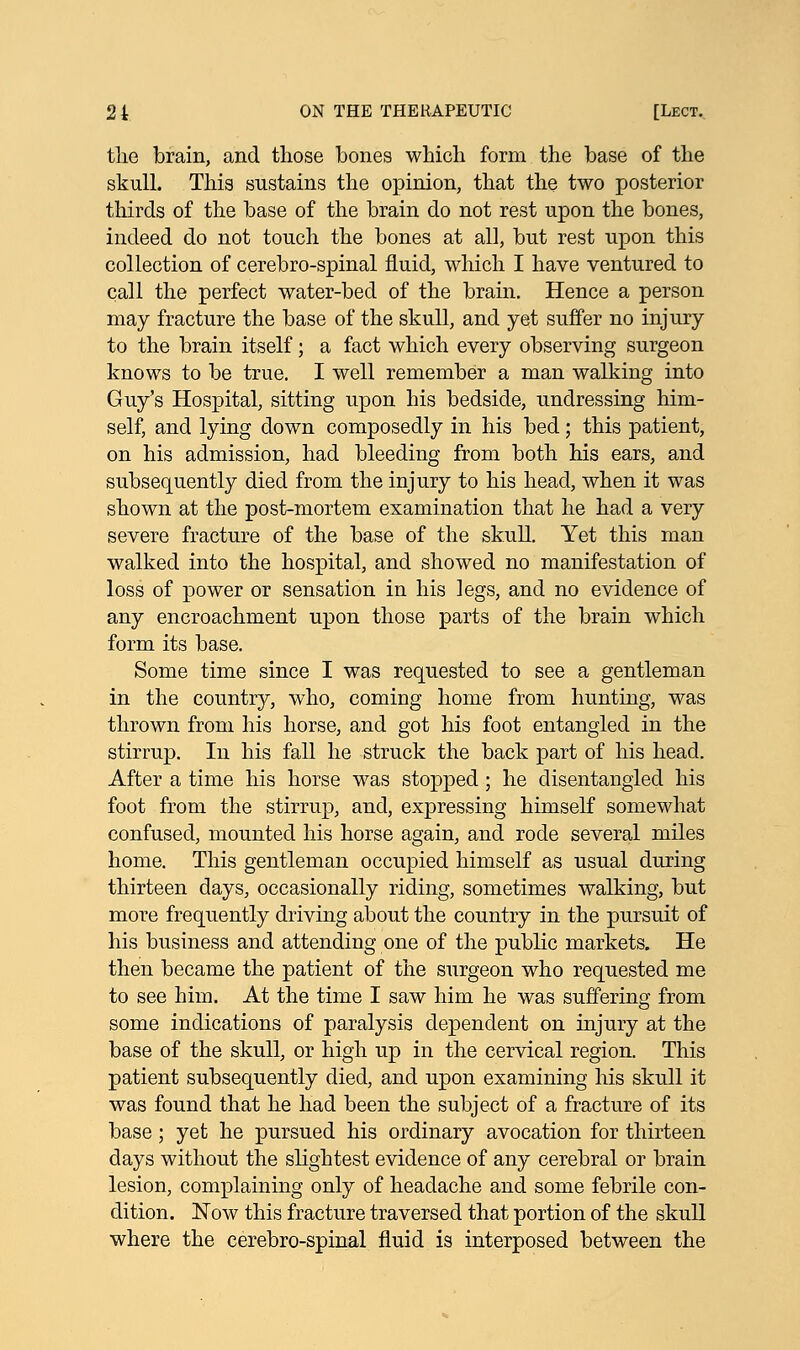 the brain, and those bones which form the base of the skull. This sustains the opinion, that the two posterior thirds of the base of the brain do not rest upon the bones, indeed do not touch the bones at all, but rest upon this collection of cerebro-spinal fluid, which I have ventured to call the perfect water-bed of the brain. Hence a person may fracture the base of the skull, and yet suffer no injury to the brain itself; a fact which every observing surgeon knows to be true. I well remember a man walking into Guy's Hospital, sitting upon his bedside, undressing him- self, and lying down composedly in his bed; this patient, on his admission, had bleeding from both his ears, and subsequently died from the injury to his head, when it was shown at the post-mortem examination that he had a very severe fracture of the base of the skull. Yet this man walked into the hospital, and showed no manifestation of loss of power or sensation in his legs, and no evidence of any encroachment upon those parts of the brain which form its base. Some time since I was requested to see a gentleman in the country, who, coming home from hunting, was thrown from his horse, and got his foot entangled in the stirrup. In his fall he struck the back part of his head. After a time his horse was stopped; he disentangled his foot from the stirrup, and, expressing himself somewhat confused, mounted his horse again, and rode several miles home. This gentleman occupied himself as usual during thirteen days, occasionally riding, sometimes walking, but more frequently driving about the country in the pursuit of his business and attending one of the public markets. He then became the patient of the surgeon who requested me to see him. At the time I saw him he was suffering from some indications of paralysis dependent on injury at the base of the skull, or high up in the cervical region. This patient subsequently died, and upon examining his skull it was found that he had been the subject of a fracture of its base; yet he pursued his ordinary avocation for thirteen days without the slightest evidence of any cerebral or brain lesion, complaining only of headache and some febrile con- dition. Now this fracture traversed that portion of the skull where the cerebro-spinal fluid is interposed between the