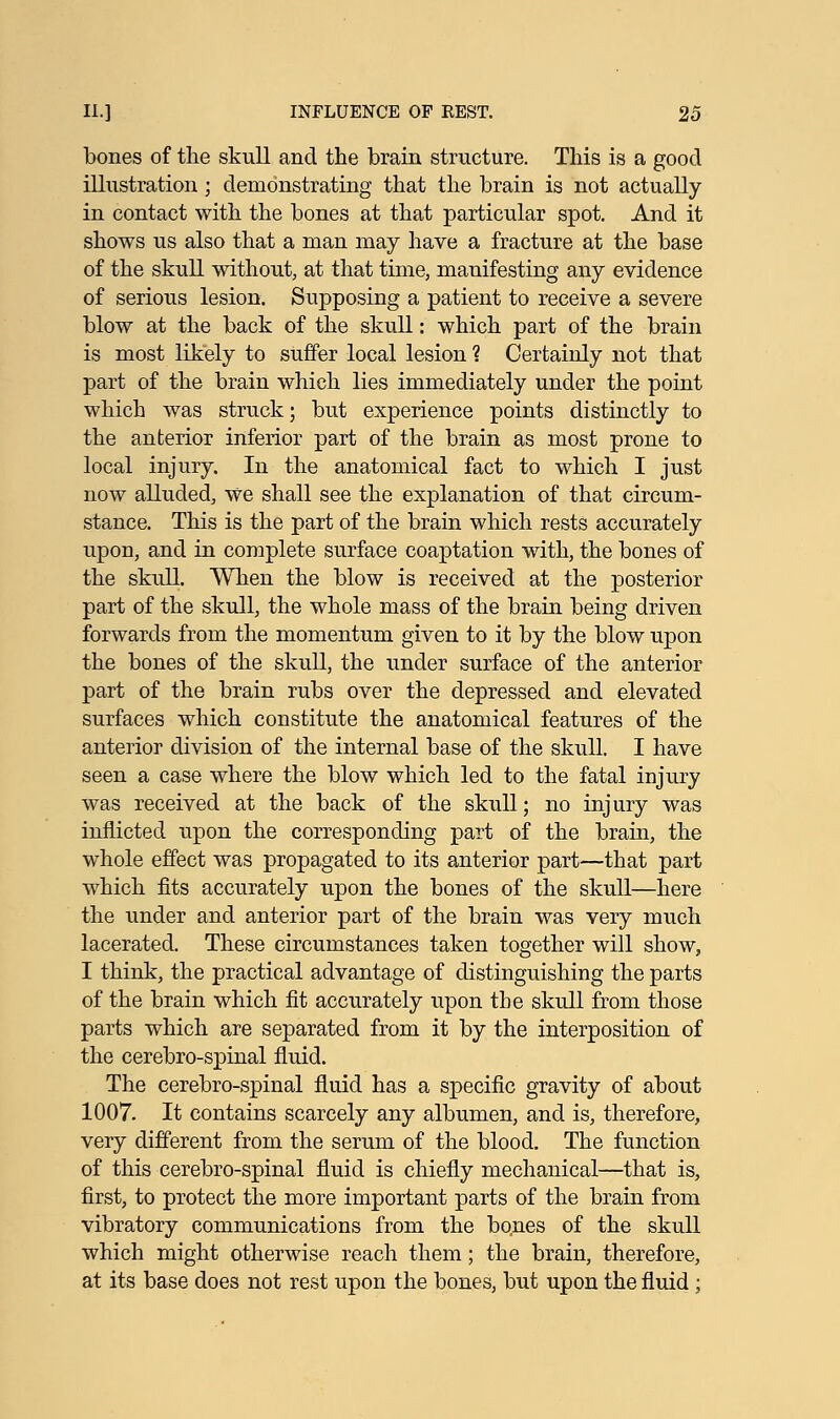 bones of the skull and the brain structure. This is a good illustration ; demonstrating that the brain is not actually in contact with the bones at that particular spot. And it shows us also that a man may have a fracture at the base of the skull without, at that time, manifesting any evidence of serious lesion. Supposing a patient to receive a severe blow at the back of the skull: which part of the brain is most likely to suffer local lesion ? Certainly not that part of the brain which lies immediately under the point which was struck; but experience points distinctly to the anterior inferior part of the brain as most prone to local injury. In the anatomical fact to which I just now alluded, We shall see the explanation of that circum- stance. This is the part of the brain which rests accurately upon, and in complete surface coaptation with, the bones of the skull. When the blow is received at the posterior part of the skull, the whole mass of the brain being driven forwards from the momentum given to it by the blow upon the bones of the skull, the under surface of the anterior part of the brain rubs over the depressed and elevated surfaces which constitute the anatomical features of the anterior division of the internal base of the skull. I have seen a case where the blow which led to the fatal injury was received at the back of the skull; no injury was inflicted upon the corresponding part of the brain, the whole effect was propagated to its anterior part—that part which fits accurately upon the bones of the skull—here the under and anterior part of the brain was very much lacerated. These circumstances taken together will show, I think, the practical advantage of distinguishing the parts of the brain which fit accurately upon the skull from those parts which are separated from it by the interposition of the cerebro-spinal fluid. The cerebro-spinal fluid has a specific gravity of about 1007. It contains scarcely any albumen, and is, therefore, very different from the serum of the blood. The function of this cerebro-spinal fluid is chiefly mechanical—that is, first, to protect the more important parts of the brain from vibratory communications from the bones of the skull which might otherwise reach them; the brain, therefore, at its base does not rest upon the bones, but upon the fluid ;