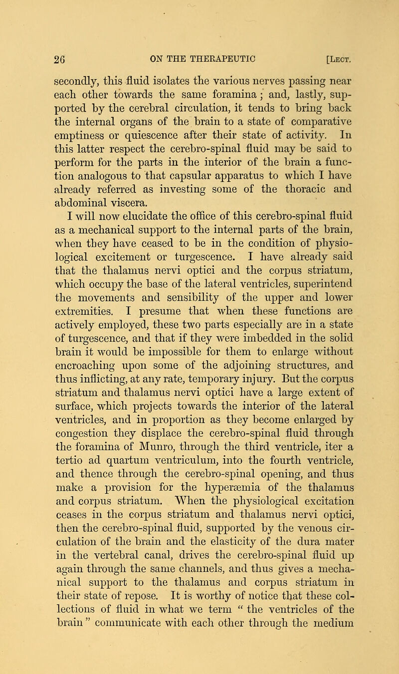 secondly, this fluid isolates the various nerves passing near each other towards the same foramina ; and, lastly, sup- ported by the cerebral circulation, it tends to bring back the internal organs of the brain to a state of comparative emptiness or quiescence after their state of activity. In this latter respect the cerebro-spinal fluid may be said to perform for the parts in the interior of the brain a func- tion analogous to that capsular apparatus to which I have already referred as investing some of the thoracic and abdominal viscera. I will now elucidate the office of this cerebro-spinal fluid as a mechanical support to the internal parts of the brain, when they have ceased to be in the condition of physio- logical excitement or turgescence. I have already said that the thalamus nervi optici and the corpus striatum, which occupy the base of the lateral ventricles, superintend the movements and sensibility of the upper and lower extremities. I presume that when these functions are actively employed, these two parts especially are in a state of turgescence, and that if they were imbedded in the solid brain it would be impossible for them to enlarge without encroaching upon some of the adjoining structures, and thus inflicting, at any rate, temporary injury. But the corpus striatum and thalamus nervi optici have a large extent of surface, which projects towards the interior of the lateral ventricles, and in proportion as they become enlarged by congestion they displace the cerebro-spinal fluid through the foramina of Munro, through the third ventricle, iter a tertio ad quartum ventriculum, into the fourth ventricle, and thence through the cerebro-spinal opening, and thus make a provision for the hyperemia of the thalamus and corpus striatum. When the physiological excitation ceases in the corpus striatum and thalamus nervi optici, then the cerebro-spinal fluid, supported by the venous cir- culation of the brain and the elasticity of the dura mater in the vertebral canal, drives the cerebro-spinal fluid up again through the same channels, and thus gives a mecha- nical support to the thalamus and corpus striatum in their state of repose. It is worthy of notice that these col- lections of fluid in what we term  the ventricles of the brain  communicate with each other through the medium