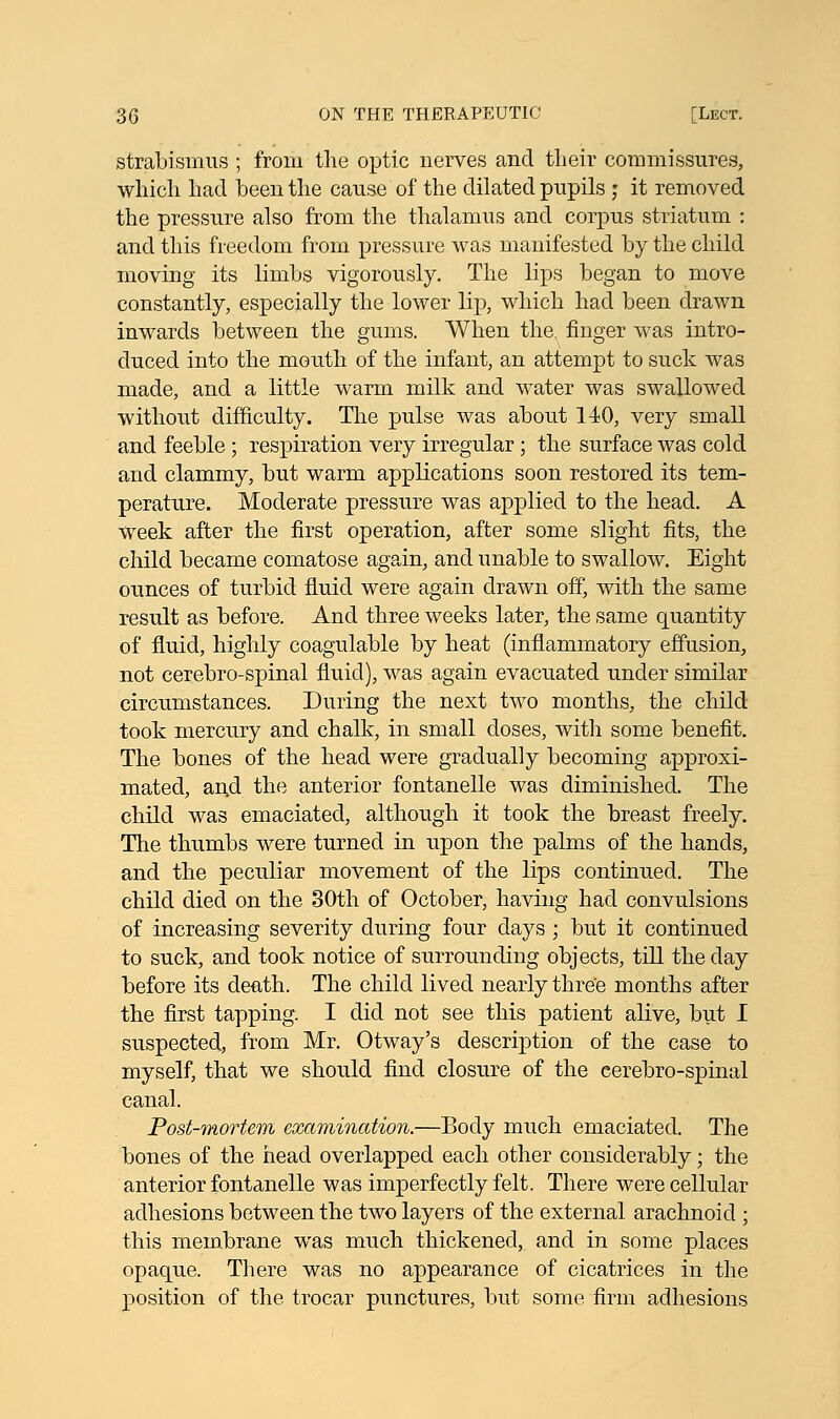 strabismus ; from the optic nerves and their commissures, which had been the cause of the dilated pupils ; it removed the pressure also from the thalamus and corpus striatum : and this freedom from pressure was manifested by the child moving its limbs vigorously. The lips began to move constantly, especially the lower lip, which had been drawn inwards between the gums. When the. finger was intro- duced into the mouth of the infant, an attempt to suck was made, and a little warm milk and water was swallowed without difficulty. The pulse was about 140, very small and feeble ; respiration very irregular ; the surface was cold and clammy, but warm applications soon restored its tem- perature. Moderate pressure was applied to the head. A week after the first operation, after some slight fits, the child became comatose again, and unable to swallow. Eight ounces of turbid fluid were again drawn off, with the same result as before. And three weeks later, the same quantity of fluid, highly coagulable by heat (inflammatory effusion, not cerebro-spinal fluid), was again evacuated under similar circumstances. During the next two months, the child took mercury and chalk, in small doses, with some benefit. The bones of the head were gradually becoming approxi- mated, and the anterior fontanelle was diminished. The child was emaciated, although it took the breast freely. The thumbs were turned in upon the palms of the hands, and the peculiar movement of the lips continued. The child died on the 30th of October, having had convulsions of increasing severity during four days ; but it continued to suck, and took notice of surrounding objects, till the clay before its death. The child lived nearly three months after the first tapping. I did not see this patient alive, but I suspected, from Mr. Otway's description of the case to myself, that we should find closure of the cerebro-spinal canal. Post-mortem examination.—Body much emaciated. The bones of the head overlapped each other considerably; the anterior fontanelle was imperfectly felt. There were cellular adhesions between the two layers of the external arachnoid ; this membrane was much thickened, and in some places opaque. There was no appearance of cicatrices in the position of the trocar punctures, but some firm adhesions