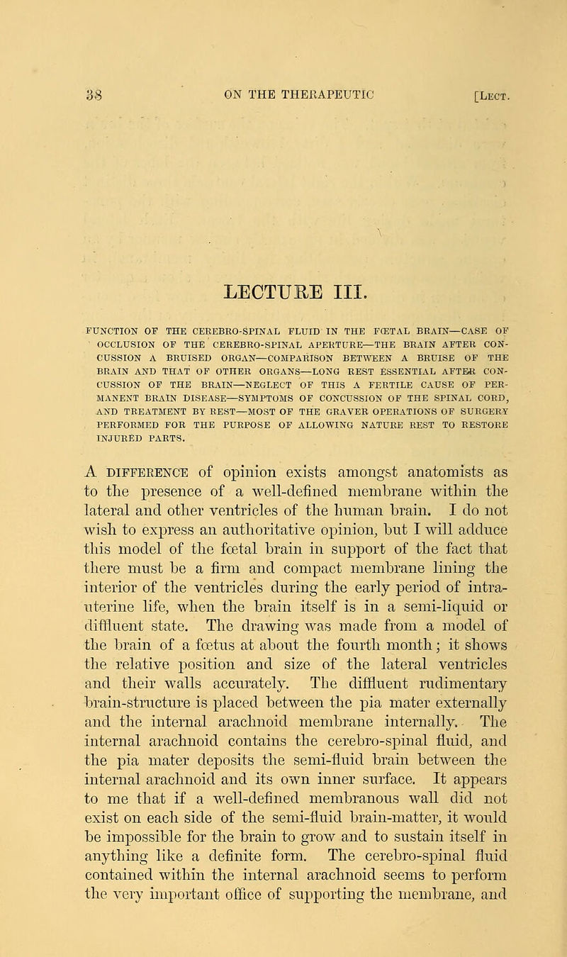 LECTURE III. FUNCTION OF THE CEREBROSPINAL FLUID IN THE F(ETAL BRAIN—CASE OF OCCLUSION OF THE' CEREBRO-SPINAL APERTURE—THE BRAIN AFTER CON- CUSSION A BRUISED ORGAN—COMPARISON BETWEEN A BRUISE OF THE BRAIN AND THAT OF OTHER ORGANS—LONG REST ESSENTIAL AFTER CON- CUSSION OF THE BRAIN—NEGLECT OF THIS A FERTILE CAUSE OF PER- MANENT BRAIN DISEASE—SYMPTOMS OF CONCUSSION OF THE SPINAL CORD, AND TREATMENT BY REST—MOST OF THE GRAVER OPERATIONS OF SURGERY PERFORMED FOR THE PURPOSE OF ALLOWING NATURE REST TO RESTORE INJURED PARTS. A difference of opinion exists amongst anatomists as to the presence of a well-defined membrane within the lateral and other ventricles of the Iranian brain. I do not wish to express an authoritative opinion, but I will adduce this model of the foetal brain in support of the fact that there must be a firm and compact membrane lining the interior of the ventricles during the early period of intra- uterine life, when the brain itself is in a semi-liquid or diffluent state. The drawing was made from a model of the brain of a foetus at about the fourth month; it shows the relative position and size of the lateral ventricles and their walls accurately. The diffluent rudimentary brain-structure is placed between the pia mater externally and the internal arachnoid membrane internally. The internal arachnoid contains the cerebro-spinal fluid, and the pia mater deposits the semi-fluid brain between the internal arachnoid and its own inner surface. It appears to me that if a well-defined membranous wall did not exist on each side of the semi-fluid brain-matter, it would be impossible for the brain to grow and to sustain itself in anything like a definite form. The cerebro-spinal fluid contained within the internal arachnoid seems to perform the very important office of supporting the membrane, and