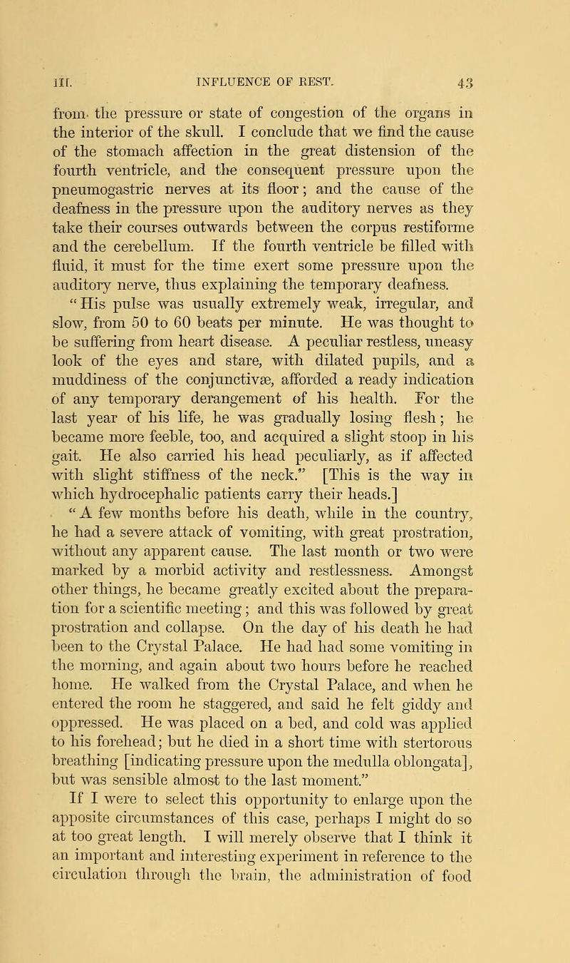 from, the pressure or state of congestion of the organs in the interior of the skull. I conclude that we find the cause of the stomach affection in the great distension of the fourth ventricle, and the consequent pressure upon the pneumogastric nerves at its floor; and the cause of the deafness in the pressure upon the auditory nerves as they take their courses outwards between the corpus restiforme and the cerebellum. If the fourth ventricle be filled with fluid, it must for the time exert some pressure upon the auditory nerve, thus explaining the temporary deafness.  His pulse was usually extremely weak, irregular, and slow, from 50 to 60 beats per minute. He was thought to be suffering from heart disease. A peculiar restless, uneasy look of the eyes and stare, with dilated pupils, and a muddiness of the conjunctivae, afforded a ready indication of any temporary derangement of his health. Tor the last year of his life, he was gradually losing flesh; he became more feeble, too, and acquired a slight stoop in his gait. He also carried his head peculiarly, as if affected with slight stiffness of the neck. [This is the way in which hydrocephalic patients carry their heads.]  A few months before his death, while in the country, he had a severe attack of vomiting, with great prostration, without any apparent cause. The last month or two were marked by a morbid activity and restlessness. Amongst other things, he became greatly excited about the prepara- tion for a scientific meeting; and this was followed by great prostration and collapse. On the day of his death he had been to the Crystal Palace. He had had some vomiting in the morning, and again about two hours before he reached home. He walked from the Crystal Palace, and when he entered the room he staggered, and said he felt giddy and oppressed. He was placed on a bed, and cold was applied to his forehead; but he died in a short time with stertorous breathing [indicating pressure upon the medulla oblongata], but was sensible almost to the last moment. If I were to select this opportunity to enlarge upon the apposite circumstances of this case, perhaps I might do so at too great length. I will merely observe that I think it an important and interesting experiment in reference to the circulation through the brain, the administration of food