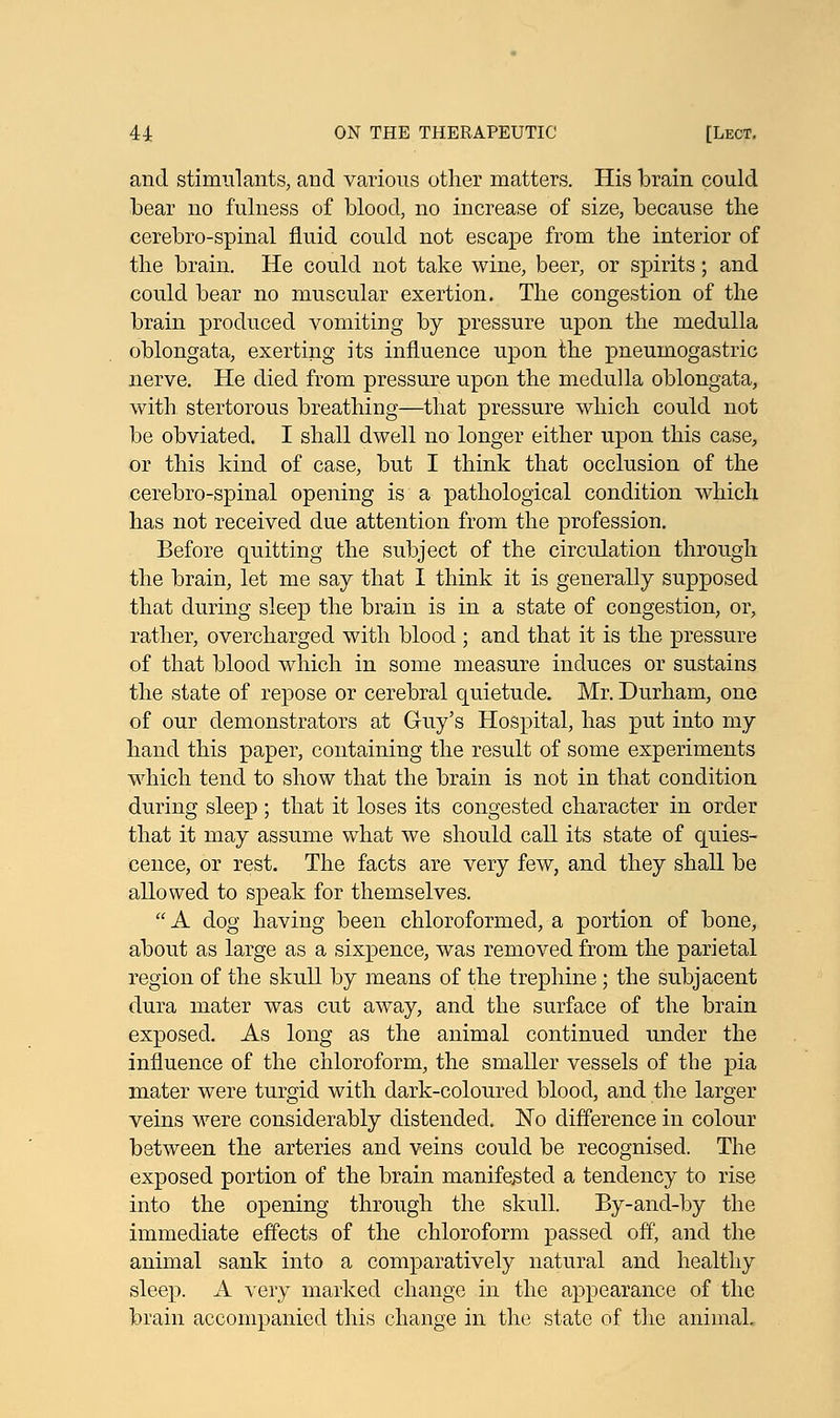 and stimulants, and various other matters. His brain could bear no fulness of blood, no increase of size, because the cerebro-spinal fluid could not escape from the interior of the brain. He could not take wine, beer, or spirits; and could bear no muscular exertion. The congestion of the brain produced vomiting by pressure upon the medulla oblongata, exerting its influence upon the pneumogastric nerve. He died from pressure upon the medulla oblongata, with, stertorous breathing—that pressure which could not be obviated. I shall dwell no longer either upon this case, or this kind of case, but I think that occlusion of the cerebro-spinal opening is a pathological condition which has not received due attention from the profession. Before quitting the subject of the circulation through the brain, let me say that I think it is generally supposed that during sleep the brain is in a state of congestion, or, rather, overcharged with blood ; and that it is the pressure of that blood which in some measure induces or sustains the state of repose or cerebral quietude. Mr. Durham, one of our demonstrators at G-uy's Hospital, has put into my hand this paper, containing the result of some experiments which tend to show that the brain is not in that condition during sleep ; that it loses its congested character in order that it may assume what we should call its state of quies- cence, or rest. The facts are very few, and they shall be allowed to speak for themselves. A dog having been chloroformed, a portion of bone, about as large as a sixpence, was removed from the parietal region of the skull by means of the trephine ; the subjacent dura mater was cut away, and the surface of the brain exposed. As long as the animal continued under the influence of the chloroform, the smaller vessels of the pia mater were turgid with dark-coloured blood, and the larger veins were considerably distended. No difference in colour between the arteries and veins could be recognised. The exposed portion of the brain manifested a tendency to rise into the opening through the skull. By-and-by the immediate effects of the chloroform passed off, and the animal sank into a comparatively natural and healthy sleep. A very marked change in the appearance of the brain accompanied this change in the state of the animal.