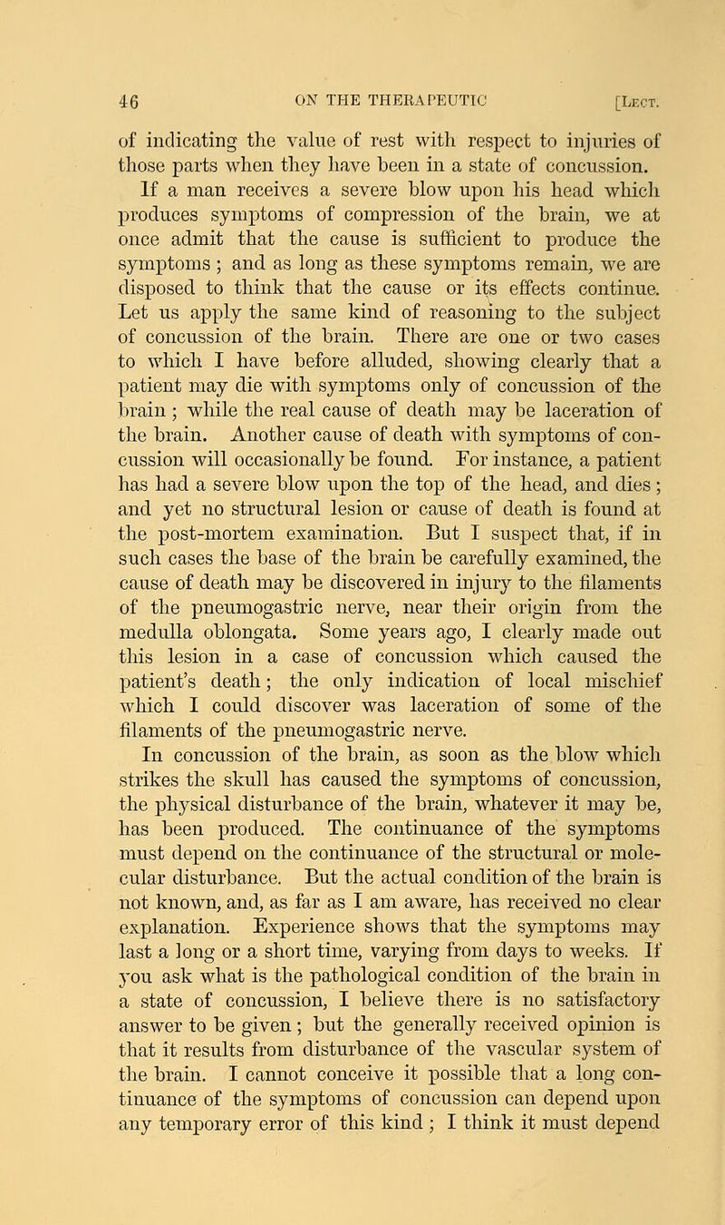 of indicating the value of rest with respect to injuries of those parts when they have been in a state of concussion. If a man receives a severe blow upon his head which produces symptoms of compression of the brain, we at once admit that the cause is sufficient to produce the symptoms ; and as long as these symptoms remain, we are disposed, to think that the cause or its effects continue. Let us apply the same kind of reasoning to the subject of concussion of the brain. There are one or two cases to which I have before alluded, showing clearly that a patient may die with symptoms only of concussion of the brain ; while the real cause of death may be laceration of the brain. Another cause of death with symptoms of con- cussion will occasionally be found. For instance, a patient has had a severe blow upon the top of the head, and dies; and yet no structural lesion or cause of death is found at the post-mortem examination. But I suspect that, if in such cases the base of the brain be carefully examined, the cause of death may be discovered in injury to the filaments of the pneumogastric nerve, near their origin from the medulla oblongata. Some years ago, I clearly made out this lesion in a case of concussion which caused the patient's death; the only indication of local mischief which I could discover was laceration of some of the filaments of the pneumogastric nerve. In concussion of the brain, as soon as the blow which strikes the skull has caused the symptoms of concussion, the physical disturbance of the brain, whatever it may be, has been produced. The continuance of the symptoms must depend on the continuance of the structural or mole- cular disturbance. But the actual condition of the brain is not known, and, as far as I am aware, has received no clear explanation. Experience shows that the symptoms may last a long or a short time, varying from days to weeks. If you ask what is the pathological condition of the brain in a state of concussion, I believe there is no satisfactory answer to be given ; but the generally received opinion is that it results from disturbance of the vascular system of the brain. I cannot conceive it possible that a long con- tinuance of the symptoms of concussion can depend upon any temporary error of this kind ; I think it must depend