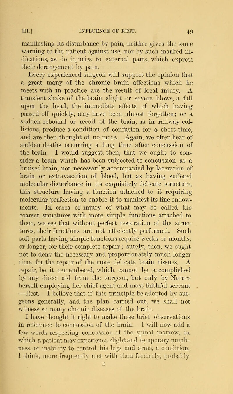 manifesting its disturbance by pain, neither gives the same warning to the patient against use, nor by such marked in- dications, as do injuries to external parts, which express their derangement by pain. Every experienced surgeon will support the opinion that a great many of the chronic brain affections which he meets with in practice are the result of local injury. A transient shake of the brain, slight or severe blows, a fall upon the head, the immediate effects of which having passed off quickly, may have been almost forgotten; or a sudden rebound or recoil of the brain, as in railway col- lisions, produce a condition of confusion for a short time, and are then thought of no more. Again, we often hear of sudden deaths occurring a long time after concussion of the brain. I would suggest, then, that we ought to con- sider a brain which has been subjected to concussion as a bruised brain, not necessarily accompanied by laceration of brain or extravasation of blood, but as having suffered molecular disturbance in its exquisitely delicate structure, this structure having a function attached to it requiring molecular perfection to enable it to manifest its fine endow- ments. In cases of injury of what may be called the coarser structures with more simple functions attached to them, we see that without perfect restoration of the struc- tures, their functions are not efficiently performed. Such soft parts having simple functions require weeks or months, or longer, for their complete repair; surely, then, we ought not to deny the necessary and proportionately much longer time for the repair of the more delicate brain tissues. A repair, be it remembered, which cannot be accomplished by any direct aid from the surgeon, but only by Nature herself employing her chief agent and most faithful servant —Eest. I believe that if this principle be adopted by sur- geons generally, and the plan carried out, we shall not witness so many chronic diseases of the brain. I have thought it right to make these brief observations in reference to concussion of the brain. I will now add a few words respecting concussion of the spinal marrow, in which a patient may experience slight and temporary numb- ness, or inability to control his legs and arms, a condition, I think, more frequently met with than formerly, probably E