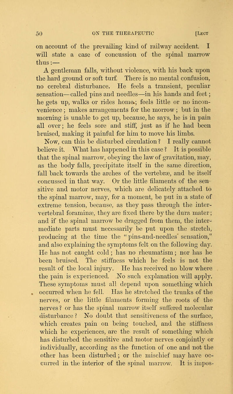 on account of the prevailing kind of railway accident. I will state a case of concussion of the spinal marrow thus:— A gentleman falls, without violence, with his back upon the hard ground or soft turf. There is no mental confusion, no cerebral disturbance. He feels a transient, peculiar sensation—called pins and needles—in bis hands and feet; he gets up, walk's or rides home.; feels little or no incon- venience ; makes arrangements for the morrow; but in the morning is unable to get up, because, he says, he is in pain all over; he feels sore and stiff, just as if he had been bruised, making it painful for him to move his limbs. Now, can this be disturbed circulation ? I really cannot believe it. What has happened in this case 1 It is possible that the spinal marrow, obeying the law of gravitation, may, as the body falls, precipitate itself in the same direction, fall back towards the arches of the vertebrae, and be itself concussed in that way. Or the little filaments of the sen- sitive and motor nerves, which are delicately attached to the spinal marrow, may, for a moment, be put in a state of extreme tension, because, as they pass through the inter- vertebral foramina^, they are fixed there by the dura mater; and if the spinal marrow be dragged from them, the inter- mediate parts must necessarily be put upon the stretch, producing at the time the  pins-and-needles' sensation, and also explaining the symptoms felt on the following day. He has not caught cold; has no rheumatism; nor has he been bruised. The stiffness which he feels is not the result of the local injury. He has received no blow where the pain is experienced. No such explanation will apply. These symptoms must all depend upon something which occurred when he fell. Has he stretched the trunks of the nerves, or the little filaments forming the roots of the nerves 1 or has the spinal marrow itself suffered molecular disturbance ? No doubt that sensitiveness of the surface, which creates pain on being touched, and the stiffness which he experiences, are the result of something which has disturbed the sensitive and motor nerves conjointly or individually, according as the function of one and not the other has been disturbed; or the mischief may have oc- curred in the interior of the spinal marrow. It is impos-