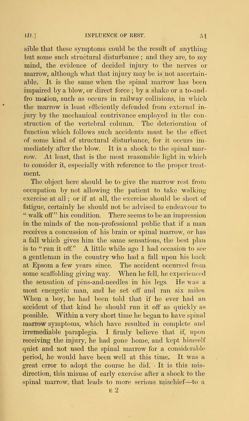 sible that these symptoms could be the result of anything but some such structural disturbance; and they are, to my mind, the evidence of decided injury to the nerves or marrow, although what that injury maybe is not ascertain- able. It is the same when the spinal marrow has been impaired by a blow, or direct force ; by a shake or a to-and- fro motion, such as occurs in railway collisions, in which the marrow is least efficiently defended from external in- jury by the mechanical contrivance employed in the con- struction of the vertebral column. The deterioration of function which follows such accidents must be the effect of some kind of structural disturbance, for it occurs im- mediately after the blow. It is a shock to the spinal mar- row. At least, that is the most reasonable light in which to consider it, esj>ecially with reference to the proper treat- ment. The object here should be to give the marrow rest from occupation by not allowing the patient to take walking exercise at all; or if at all, the exercise should be short of fatigue, certainly he should not be advised to endeavour to  walk off his condition. There seems to be an impression in the minds of the non-professional public that if a man receives a concussion of his brain or spinal marrow, or has a fall which gives him the same sensations, the best plan is to run it off. A little while ago I had occasion to see a gentleman in the country who had a fall upon his back at Epsom a few years since. The accident occurred from some scaffolding giving way. When he fell, he experienced the sensation of pins-and-needles in his legs. He was a most energetic man, and he set off and ran six miles. When a boy, he had been told that if he ever had an accident of that kind he should run it off as quickly as possible. Within a very short time he began to have spinal marrow symptoms, which have resulted in complete and irremediable paraplegia. I firmly believe that if, upon receiving the injury, he had gone home, and kept himself quiet and not used the spinal marrow for a considerable period, he would have been well at this time. It was a great error to adopt the course he did. • It is this mis- direction, this misuse of early exercise after a shock to the spinal marrow, that leads to more serious mischief—to a e 2