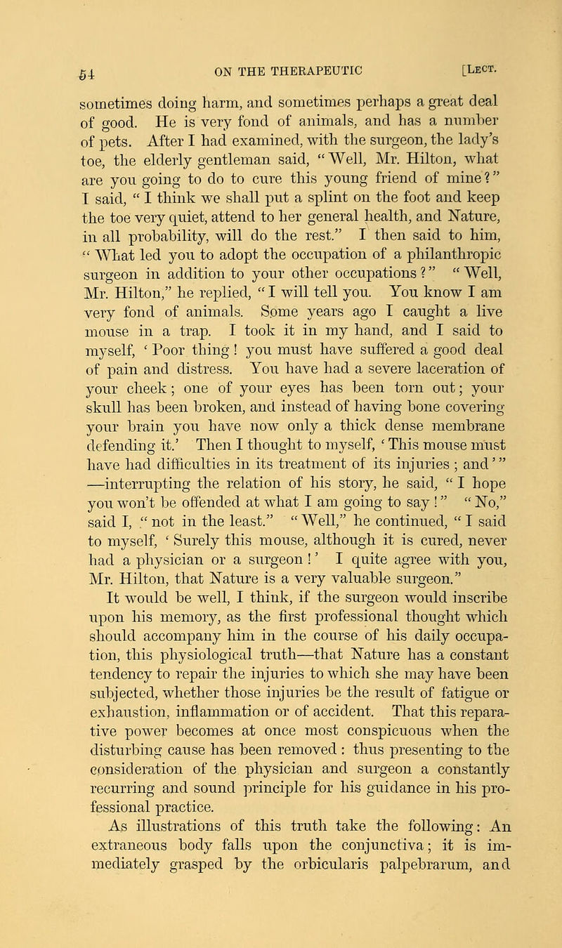 sometimes doing harm, and sometimes perhaps a great deal of good. He is very fond of animals, and has a number of pets. After I had examined, with the surgeon, the lady's toe, the elderly gentleman said,  Well, Mr. Hilton, what are you going to do to cure this young friend of mine? I said,  I think we shall put a splint on the foot and keep the toe very quiet, attend to her general health, and Nature, in all probability, will do the rest. I then said to him,  What led you to adopt the occupation of a philanthropic surgeon in addition to your other occupations ?  Well, Mr. Hilton, he replied,  I will tell you. You know I am very fond of animals. Some years ago I caught a live mouse in a trap. I took it in my hand, and I said to myself, ' Poor thing ! you must have suffered a good deal of pain and distress. You have had a severe laceration of your cheek; one of your eyes has been torn out; your skull has been broken, and instead of having bone covering your brain you have now only a thick dense membrane defending it.' Then I thought to myself, ■ This mouse must have had difficulties in its treatment of its injuries ; and' —interrupting the relation of his story, he said,  I hope you won't be offended at what I am going to say !  No, said I, . not in the least.  Well, he continued,  I said to myself, ' Surely this mouse, although it is cured, never had a physician or a surgeon !' I quite agree with you, Mr. Hilton, that Nature is a very valuable surgeon. It would be well, I think, if the surgeon would inscribe upon his memory, as the first professional thought which should accompany him in the course of his daily occupa- tion, this physiological truth—that Nature has a constant tendency to repair the injuries to which she may have been subjected, whether those injuries be the result of fatigue or exhaustion, inflammation or of accident. That this repara- tive power becomes at once most conspicuous when the disturbing cause has been removed : thus presenting to the consideration of the physician and surgeon a constantly recurring and sound principle for his guidance in his pro- fessional practice. As illustrations of this truth take the following: An extraneous body falls upon the conjunctiva; it is im- mediately grasped by the orbicularis palpebrarum, and