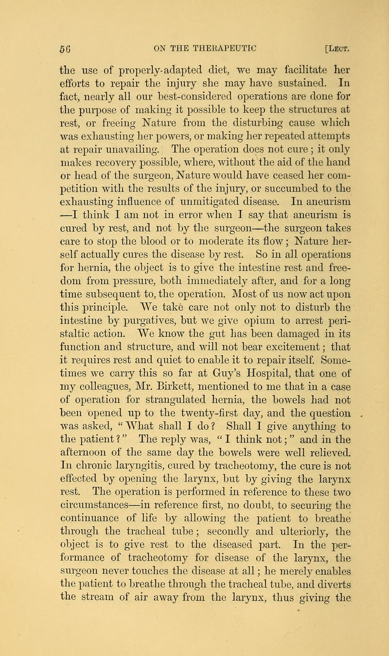 the use of properly-adapted diet, we may facilitate her efforts to repair the injury she may have sustained. In fact, nearly all our best-considered operations are done for the purpose of making it possible to keep the structures at rest, or freeing Nature from the disturbing cause which was exhausting her powers, or making her repeated attempts at repair unavailing. The operation does not cure; it only makes recovery possible, where, without the aid of the hand or head of the surgeon, Nature would have ceased her com- petition with the results of the injury, or succumbed to the exhausting influence of unmitigated disease. In aneurism —I think I am not in error when I say that aneurism is cured by rest, and not by the surgeon—the surgeon takes care to stop the blood or to moderate its flow; Nature her- self actually cures the disease by rest. So in all operations for hernia, the object is to give the intestine rest and free- dom from pressure, both immediately after, and for a long time subsequent to, the operation. Most of us now act upon this principle. We take care not only not to disturb the intestine by purgatives, but we give opium to arrest peri- staltic action. We know the gut has been damaged in its function and structure, and will not bear excitement; that it requires rest and quiet to enable it to repair itself. Some- times we carry this so far at Guy's Hospital, that one of my colleagues, Mr. Birkett, mentioned to me that in a case of operation for strangulated hernia, the bowels had not been opened up to the twenty-first day, and the question was asked,  What shall I do ? Shall I give anything to the patient ? The reply was,  I think not;  and in the afternoon of the same day the bowels were well relieved. In chronic laryngitis, cured by tracheotomy, the cure is not effected by opening the larynx, but by giving the larynx rest. The operation is performed in reference to these two circumstances—in reference first, no doubt, to securing the continuance of life by allowing the patient to breathe through the tracheal tube; secondly and ulteriorly, the object is to give rest to the diseased part. In the per- formance of tracheotomy for disease of the larynx, the surgeon never touches the disease at all; he merely enables the patient to breathe through the tracheal tube, and diverts the stream of air away from the larynx, thus giving the