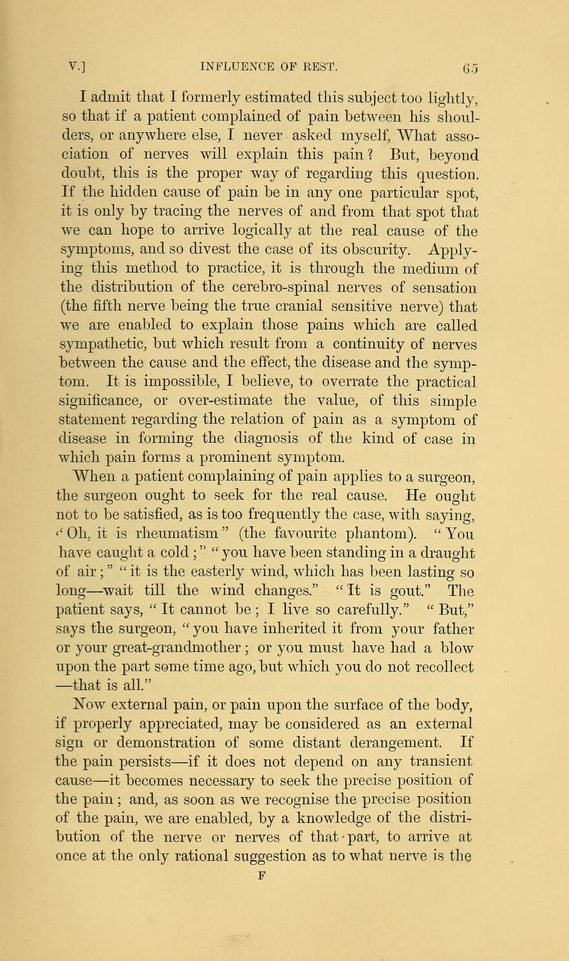 I admit that I formerly estimated this subject too lightly, so that if a patient complained of pain between his shoul- ders, or anywhere else, I never asked myself, What asso- ciation of nerves will explain this pain ? But, beyond doubt, this is the proper way of regarding this question. If the hidden cause of pain be in any one particular spot, it is only by tracing the nerves of and from that spot that we can hope to arrive logically at the real cause of the symptoms, and so divest the case of its obscurity. Apply- ing this method to practice, it is through the medium of the distribution of the cerebro-spinal nerves of sensation (the fifth nerve being the true cranial sensitive nerve) that we are enabled to explain those pains which are called sympathetic, but which result from a continuity of nerves between the cause and the effect, the disease and the symp- tom. It is impossible, I believe, to overrate the practical significance, or over-estimate the value, of this simple statement regarding the relation of pain as a symptom of disease in forming the diagnosis of the kind of case in which pain forms a prominent symptom. When a patient complaining of pain applies to a surgeon, the surgeon ought to seek for the real cause. He ought not to be satisfied, as is too frequently the case, with saying, <' Oh, it is rheumatism  (the favourite phantom).  You have caught a cold ;  you have been standing in a draught of air;  it is the easterly wind, which has been lasting so long—wait till the wind changes. It is gout. The patient says,  It cannot be; I live so carefully.  But, says the surgeon,  you have inherited it from your father or your great-grandmother ; or you must have had a blow upon the part some time ago, but which you do not recollect —that is all. Now external pain, or pain upon the surface of the body, if properly appreciated, may be considered as an external sign or demonstration of some distant derangement. If the pain persists—if it does not depend on any transient cause—it becomes necessary to seek the precise position of the pain; and, as soon as we recognise the precise position of the pain, we are enabled, by a knowledge of the distri- bution of the nerve or nerves of that-part, to arrive at once at the only rational suggestion as to what nerve is the F