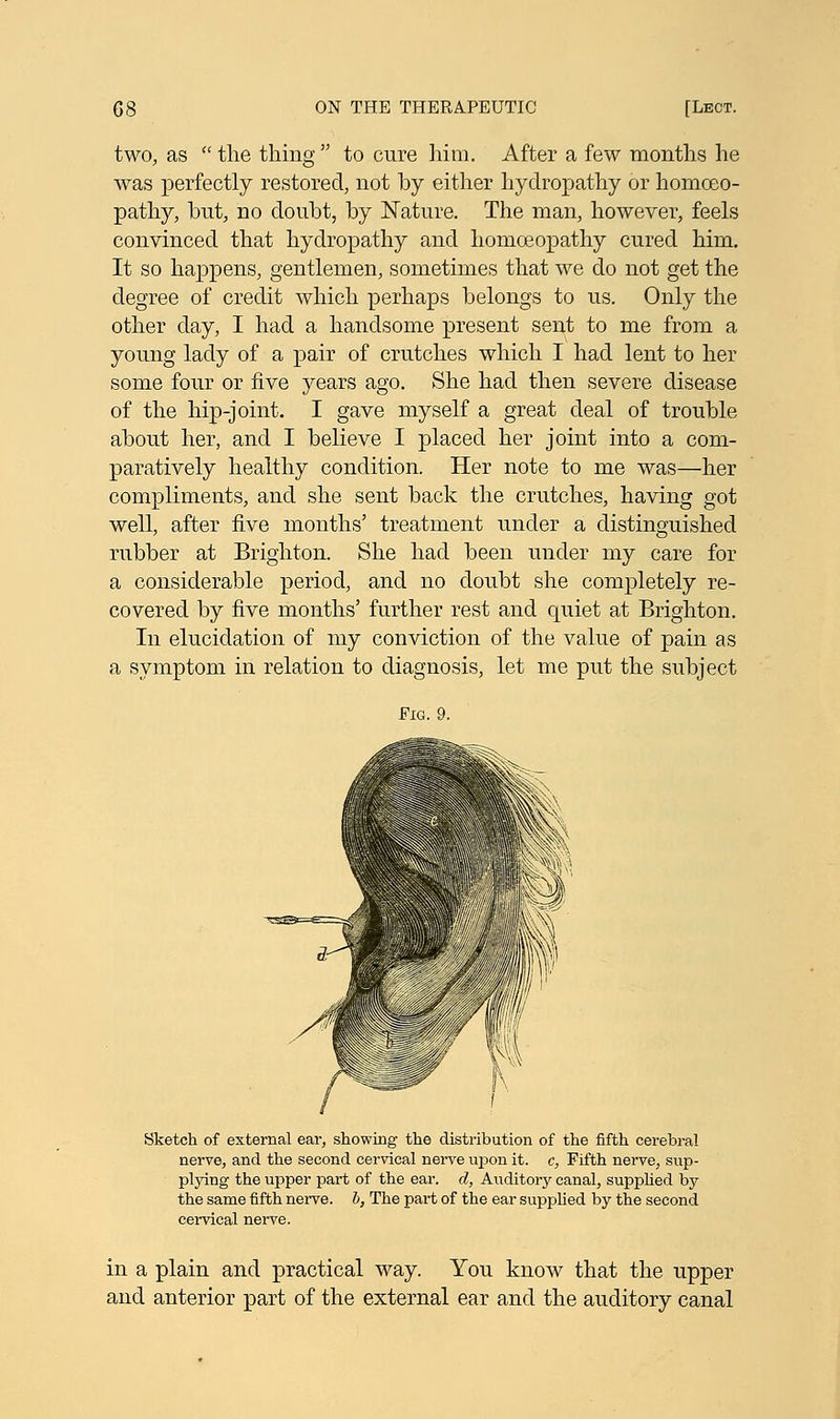 two, as  the thing  to cure him. After a few months he was perfectly restored, not by either hydropathy or homoeo- pathy, but, no doubt, by Nature. The man, however, feels convinced that hydropathy and homoeopathy cured him. It so happens, gentlemen, sometimes that we do not get the degree of credit which perhaps belongs to us. Only the other day, I had a handsome present sent to me from a young lady of a pair of crutches which I had lent to her some four or five years ago. She had then severe disease of the hip-joint. I gave myself a great deal of trouble about her, and I believe I placed her joint into a com- paratively healthy condition. Her note to me was—her compliments, and she sent back the crutches, having got well, after five months' treatment under a distinguished rubber at Brighton. She had been under my care for a considerable period, and no doubt she completely re- covered by five months' further rest and quiet at Brighton. In elucidation of my conviction of the value of pain as a symptom in relation to diagnosis, let me put the subject Fig. 9. Sketch of external ear, showing the distribution of the fifth cerebral nerve, and the second cervical nerve upon it. c, Fifth nerve, sup- plying the upper part of the ear. d, Auditory canal, supplied by the same fifth nerve, b, The part of the ear supplied by the second cervical nerve. in a plain and practical way. You know that the upper and anterior part of the external ear and the auditory canal