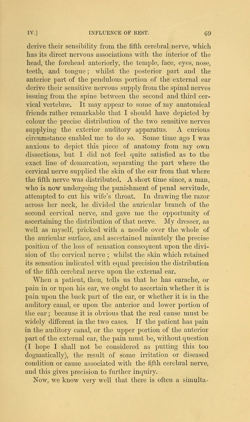 derive their sensibility from the fifth cerebral nerve, which has its direct nervous associations with the interior of the head, the forehead anteriorly, the temple, face, eyes, nose, teeth, and tongue; whilst the posterior part and the anterior part of the pendulous portion of the external ear derive their sensitive nervous supply from the spinal nerves issuing from the spine between the second and third cer- vical vertebrae. It may appear to some of my anatomical friends rather remarkable that I should have depicted by colour the precise distribution of the two sensitive nerves supplying the exterior auditory apparatus. A curious circumstance enabled me to do so. Some time ago I was anxious to depict this piece of anatomy from my own dissections, but I did not feel quite satisfied as to the exact line of' demarcation, separating the part where the cervical nerve supplied the skin of the ear from that where the fifth nerve was distributed. A short time since, a man, who is now undergoing the punishment of penal servitude, attempted to cut his wife's throat. In drawing the razor across her neck, he divided the auricular branch of the second cervical nerve, and gave me the opportunity of ascertaining the distribution of that nerve. My dresser, as well as myself, pricked with a needle over the whole of the auricular surface, and ascertained minutely the precise position of the loss of sensation consequent upon the divi- sion of the cervical nerve ; whilst the skin which retained its sensation indicated with equal precision the distribution of the fifth cerebral nerve upon the external ear. When a patient, then, tells us that he has earache, or pain in or upon his ear, we ought to ascertain whether it is pain upon the back part of the ear, or whether it is in the auditory canal, or upon the anterior and lower portion of the ear; because it is obvious that the real cause must be widely different in the two cases. If the patient has pain in the auditory canal, or the upper portion of the anterior part of the external ear, the pain must be, without question (I hope I shall not be considered as putting this too dogmatically), the result of some irritation or diseased condition or cause associated with the fifth cerebral nerve, and this gives precision to further inquiry. Now, we know very well that there is often a simulta-