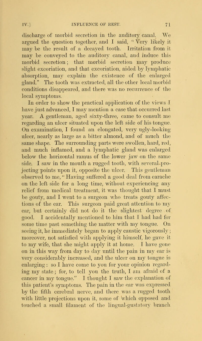 discharge of morbid secretion in the auditory canal. We argued the question together, and I said,  Very likely it may be the result of a decayed tooth. Irritation from it may be conveyed to the auditory canal, and induce this morbid secretion; that morbid secretion may produce slight excoriation, and that excoriation, aided by lymphatic absorption, may explain the existence of the enlarged gland. The tooth was extracted, all the other local morbid conditions disappeared, and there was no recurrence of the local symptoms. In order to show the practical application of the views I have just advanced, I may mention a case that occurred last year.. A gentleman, aged sixty-three, came to consult me regarding an ulcer situated upon the left side of his tongue. On examination, I found an elongated, very ugly-looking ulcer, nearly as large as a bitter almond, and of much the same shape. The surrounding parts were swollen, hard, red, and much inflamed, and a lymphatic gland was enlarged below the horizontal ramus of the lower jaw on the same side. I saw in the mouth a rugged tooth, with several.pro- jecting points upon it, opposite the ulcer. This gentleman observed to me, Having suffered a good deal from earache on the left side for a long time, without experiencing any relief from medical treatment, it was thought that I must be gouty, and I went to a surgeon who treats gouty affec- tions of the ear. This surgeon paid great attention to my ear, but certainly did not do it the slightest degree of good. I accidentally mentioned to him that I had had for some time past something the matter with my tongue. On seeing it, he immediately began to apply caustic vigorously; moreover, not satisfied with applying it himself, he gave it to my wife, that she might apply it at home. I have gone on in this way from day to day until the pain in my ear is very considerably increased, and the ulcer on my tongue is enlarging : so I have come to you for your opinion regard- ing my state; for, to tell you the truth, I am afraid of a cancer in my tongue. I thought I saw the explanation of this patient's symptoms. The pain in the ear was expressed by the fifth cerebral nerve, and there was a rugged tooth with little projections upon it, some of 'which opposed and touched a small filament of the lingual-gustatory branch