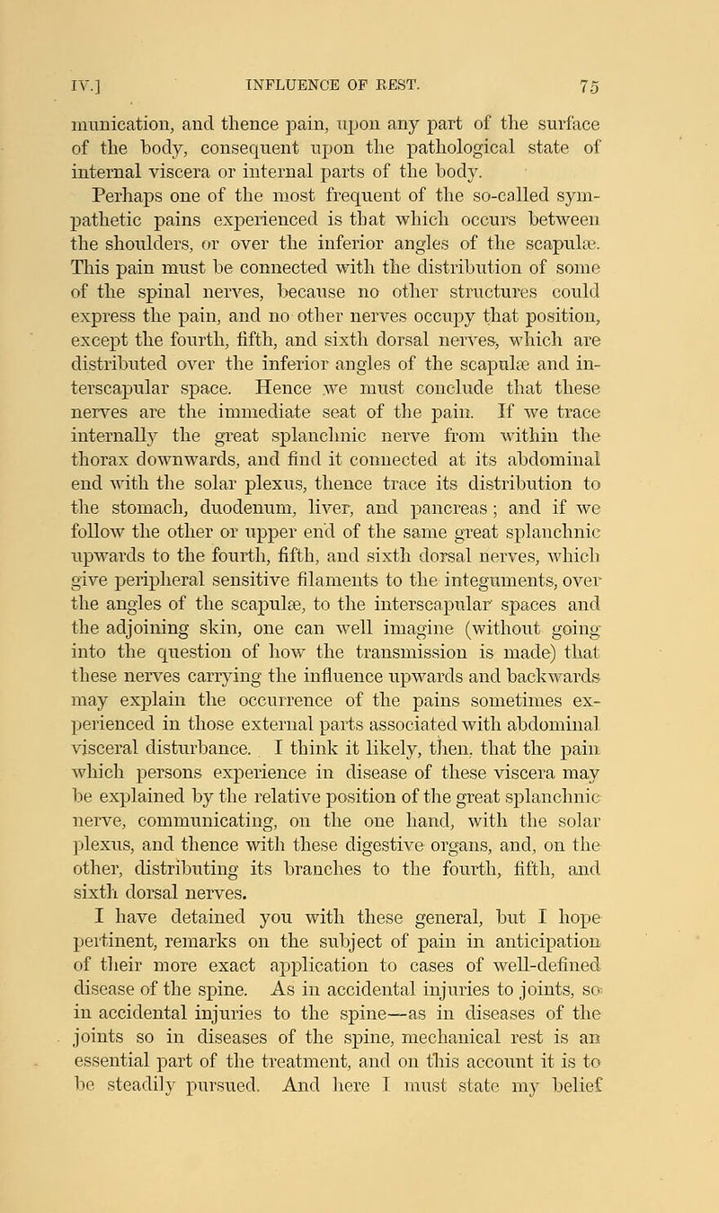 munication, and thence pain, upon any part of the surface of the body, consequent upon the pathological state of internal viscera or internal parts of the body. Perhaps one of the most frequent of the so-called sym- pathetic pains experienced is that which occurs between the shoulders, or over the inferior angles of the scapula?. This pain must be connected with the distribution of some of the spinal nerves, because no other structures could express the pain, and no other nerves occupy that position, except the fourth, fifth, and sixth dorsal nerves, which are distributed over the inferior angles of the scapulae and in- terscapular space. Hence we must conclude that these nerves are the immediate seat of the pain. If we trace internally the great splanchnic nerve from within the thorax downwards, and find it connected at its abdominal end with the solar plexus, thence trace its distribution to the stomach, duodenum, liver, and pancreas; and if we follow the other or upper end of the same great splanchnic upwards to the fourth, fifth, and sixth dorsal nerves, which give peripheral sensitive filaments to the integuments, over the angles of the scapula?, to the interscapular' spaces and the adjoining skin, one can well imagine (without going into the question of how the transmission is made) that these nerves carrying the influence upwards and backwards may explain the occurrence of the pains sometimes ex- perienced in those external parts associated with abdominal visceral disturbance. I think it likely, then, that the pain which persons experience in disease of thase viscera may be explained by the relative position of the great splanchnic nerve, communicating, on the one hand, with the solar plexus, and thence with these digestive organs, and, on the other, distributing its branches to the fourth, fifth, and sixth dorsal nerves. I have detained you with these general, but I hope pertinent, remarks on the subject of pain in anticipation of their more exact application to cases of well-defined disease of the spine. As in accidental injuries to joints, so; in accidental injuries to the spine—as in diseases of the joints so in diseases of the spine, mechanical rest is an essential part of the treatment, and on this account it is to be steadily pursued. And here I must state my belief