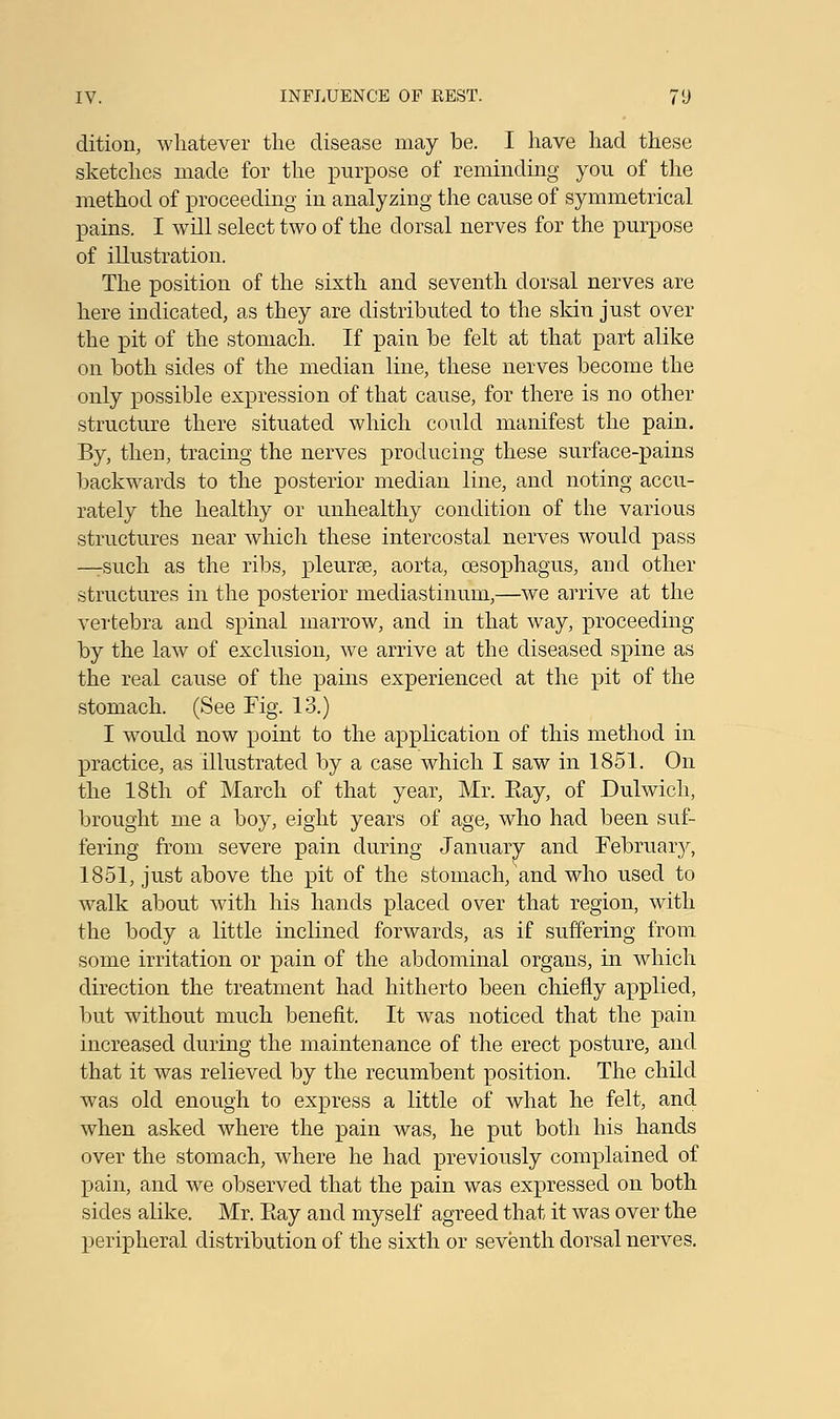 dition, whatever the disease may be. I have had these sketches made for the purpose of reminding you of the method of proceeding in analyzing the cause of symmetrical pains. I will select two of the dorsal nerves for the purpose of illustration. The position of the sixth and seventh dorsal nerves are here indicated, as they are distributed to the skin just over the pit of the stomach. If pain be felt at that part alike on both sides of the median line, these nerves become the only possible expression of that cause, for there is no other structure there situated which could manifest the pain. By, then, tracing the nerves producing these surface-pains backwards to the posterior median line, and noting accu- rately the healthy or unhealthy condition of the various structures near which these intercostal nerves would pass —rsuch as the ribs, pleura?, aorta, oesophagus, and other structures in the posterior mediastinum,—we arrive at the vertebra and spinal marrow, and in that way, proceeding by the law of exclusion, we arrive at the diseased spine as the real cause of the pains experienced at the pit of the stomach. (See Fig. 13.) I would now point to the application of this method in practice, as illustrated by a case which I saw in 1851. On the 18th of March of that year, Mr. Eay, of Dulwich, brought me a boy, eight years of age, who had been suf- fering from severe pain during January and February, 1851, just above the pit of the stomach, and who used to walk about with his hands placed over that region, with the body a little inclined forwards, as if suffering from some irritation or pain of the abdominal organs, in which direction the treatment had hitherto been chiefly applied, but without much benefit. It was noticed that the pain increased during the maintenance of the erect posture, and that it was relieved by the recumbent position. The child was old enough to express a little of what he felt, and when asked where the pain was, he put both his hands over the stomach, where he had previously complained of pain, and we observed that the pain was expressed on both sides alike. Mr. Piay and myself agreed that it was over the peripheral distribution of the sixth or seventh dorsal nerves.