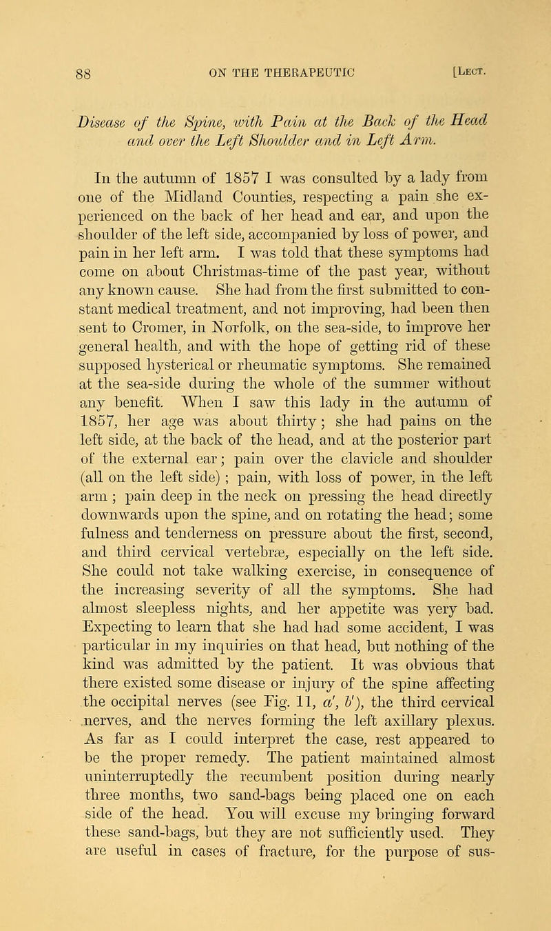 Disease of the Spine, 'with Pain at the Back of the Head and over the Left Shoulder and in Left Arm. In the autumn of 1857 I was consulted by a lady from one of the Midland Counties, respecting a pain she ex- perienced on the back of her head and ear, and upon the shoulder of the left side, accompanied by loss of power, and pain in her left arm. I was told that these symptoms had come on about Christmas-time of the past year, without any known cause. She had from the first submitted to con- stant medical treatment, and not improving, had been then sent to Cromer, in Norfolk, on the sea-side, to improve her general health, and with the hope of getting rid of these supposed hysterical or rheumatic symptoms. She remained at the sea-side during the whole of the summer without any benefit. When I saw this lady in the autumn of 1857, her age was about thirty; she had pains on the left side, at the back of the head, and at the posterior part of the external ear; pain over the clavicle and shoulder (all on the left side) ; pain, with loss of power, in the left arm ; pain deep in the neck on pressing the head directly downwards upon the spine, and on rotating the head; some fulness and tenderness on pressure about the first, second, and third cervical vertebrae, especially on the left side. She could not take walking exercise, in consequence of the increasing severity of all the symptoms. She had almost sleepless nights, and her appetite was very bad. Expecting to learn that she had had some accident, I was particular in my inquiries on that head, but nothing of the kind was admitted by the patient. It was obvious that there existed some disease or injury of the spine affecting the occipital nerves (see Kg. 11, a', V), the third cervical nerves, and the nerves forming the left axillary plexus. As far as I could interpret the case, rest appeared to be the proper remedy. The patient maintained almost uninterruptedly the recumbent position during nearly three months, two sand-bags being placed one on each side of the head. You will excuse my bringing forward these sand-bags, but they are not sufficiently used. They are useful in cases of fracture, for the purpose of sus-