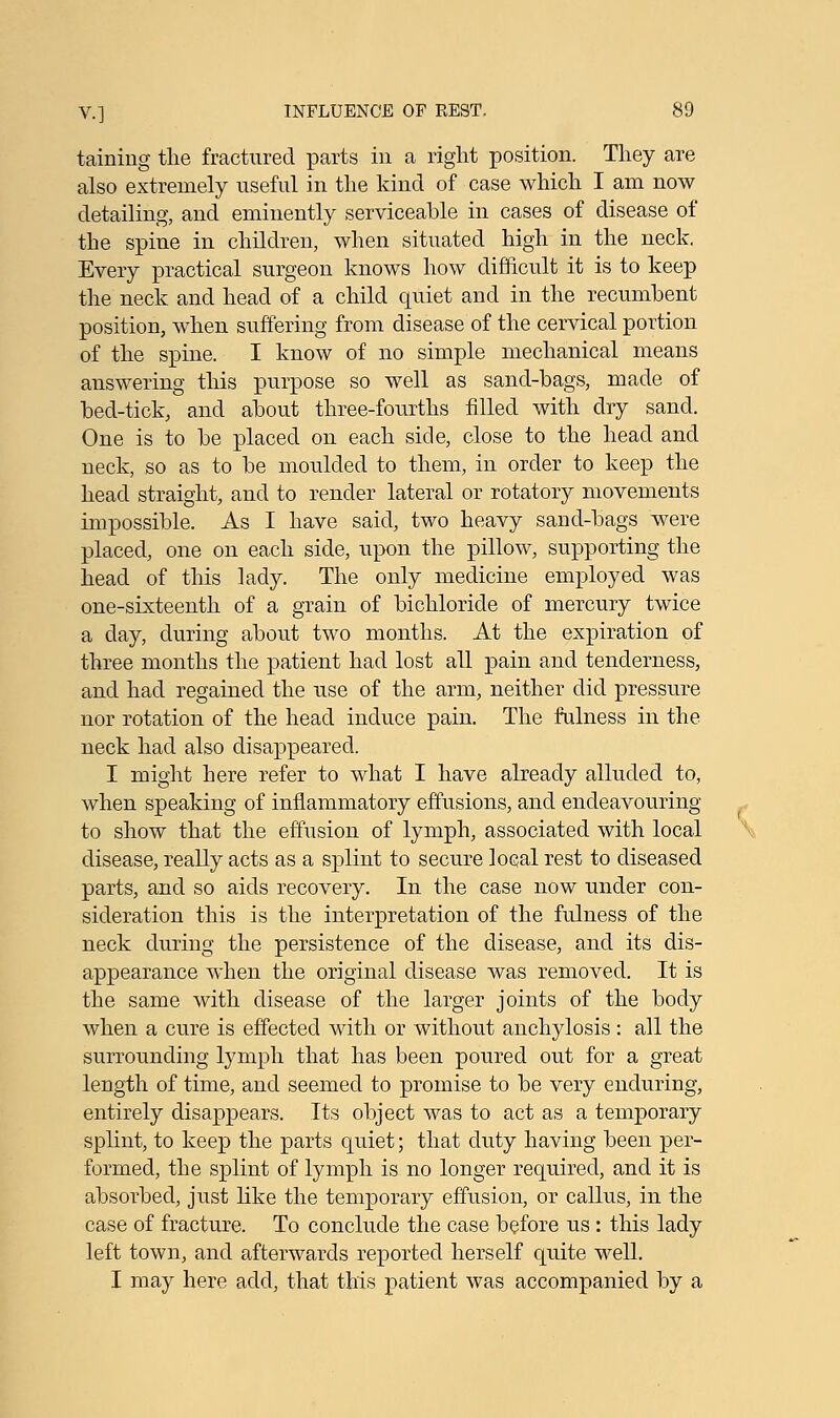 taining the fractured parts in a right position. They are also extremely useful in the kind of case which I am now detailing, and eminently serviceable in cases of disease of the spine in children, when situated high in the neck. Every practical surgeon knows how difficult it is to keep the neck and head of a child quiet and in the recumbent position, when suffering from disease of the cervical portion of the spine. I know of no simple mechanical means answering this purpose so well as sand-bags, made of bed-tick, and about three-fourths filled with dry sand. One is to be placed on each side, close to the head and neck, so as to be moulded to them, in order to keep the head straight, and to render lateral or rotatory movements impossible. As I have said, two heavy sand-bags were placed, one on each side, upon the pillow, supporting the head of this lady. The only medicine employed was one-sixteenth of a grain of bichloride of mercury twice a day, during about two months. At the expiration of three months the patient had lost all pain and tenderness, and had regained the use of the arm, neither did pressure nor rotation of the head induce pain. The fulness in the neck had also disappeared. I might here refer to what I have already alluded to, when speaking of inflammatory effusions, and endeavouring to show that the effusion of lymph, associated with local disease, really acts as a splint to secure local rest to diseased parts, and so aids recovery. In the case now under con- sideration this is the interpretation of the fulness of the neck during the persistence of the disease, and its dis- appearance when the original disease was removed. It is the same with disease of the larger joints of the body when a cure is effected with or without anchylosis: all the surrounding lymph that has been poured out for a great length of time, and seemed to promise to be very enduring, entirely disappears. Its object was to act as a temporary splint, to keep the parts quiet; that duty having been per- formed, the splint of lymph is no longer required, and it is absorbed, just like the temporary effusion, or callus, in the case of fracture. To conclude the case before us : this lady left town, and afterwards reported herself quite well. I may here add, that this patient was accompanied by a
