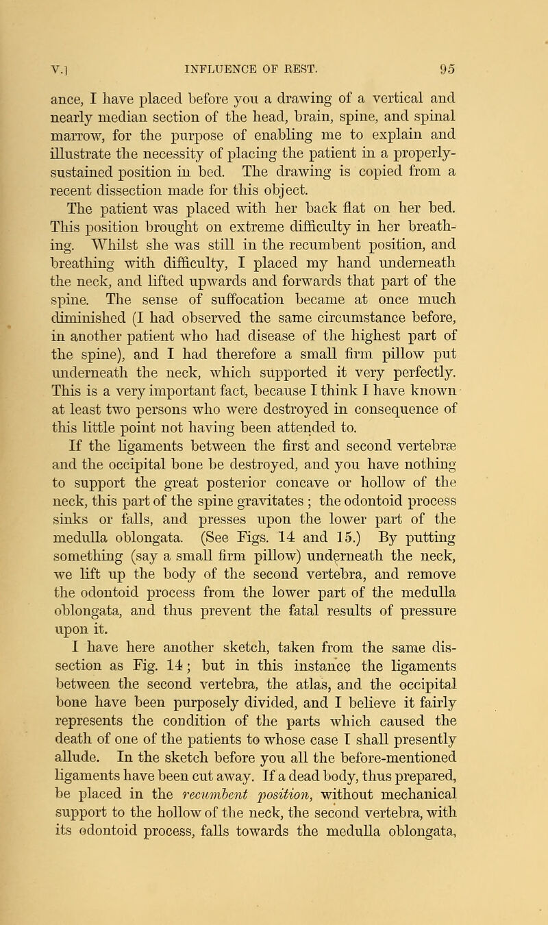ance, I have placed before you a drawing of a vertical and nearly median section of the head, brain, spine, and spinal marrow, for the purpose of enabling me to explain and illustrate the necessity of placing the patient in a properly- sustained position in bed. The drawing is copied from a recent dissection made for this object. The patient was placed with her back flat on her bed. This position brought on extreme difficulty in her breath- ing. Whilst she was still in the recumbent position, and breathing with difficulty, I placed my hand underneath the neck, and lifted upwards and forwards that part of the spine. The sense of suffocation became at once much diminished (I had observed the same circumstance before, in another patient who had disease of the highest part of the spine), and I had therefore a small firm pillow put underneath the neck, which supported it very perfectly. This is a very important fact, because I think I have known at least two persons who were destroyed in consequence of this little point not having been attended to. If the ligaments between the first and second vertebrae and the occipital bone be destroyed, and you have nothing to support the great posterior concave or hollow of the neck, this part of the spine gravitates ; the odontoid process sinks or falls, and presses upon the lower part of the medulla oblongata. (See Figs. 14 and 15.) By putting something (say a small firm pillow) underneath the neck, we lift up the body of the second vertebra, and remove the odontoid process from the lower part of the medulla oblongata, and thus prevent the fatal results of pressure upon it. I have here another sketch, taken from the same dis- section as Fig. 14; but in this instance the ligaments between the second vertebra, the atlas, and the occipital bone have been purposely divided, and I believe it fairly represents the condition of the parts which caused the death of one of the patients to whose case T shall presently allude. In the sketch before you all the before-mentioned ligaments have been cut away. If a dead body, thus prepared, be placed in the recumbent position, without mechanical support to the hollow of the neck, the second vertebra, with its odontoid process, falls towards the medulla oblongata,