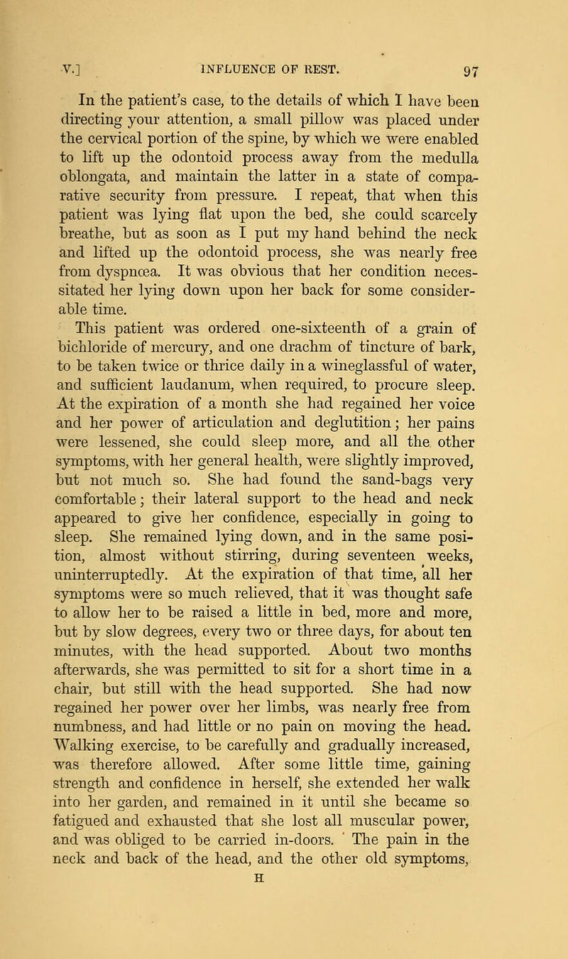 In the patient's case, to the details of which I have been directing your attention, a small pillow was placed under the cervical portion of the spine, by which we were enabled to lift up the odontoid process away from the medulla oblongata, and maintain the latter in a state of compa- rative security from pressure. I repeat, that when this patient was lying fiat upon the bed, she could scarcely breathe, but as soon as I put my hand behind the neck and lifted up the odontoid process, she was nearly free from dyspnoea. It was obvious that her condition neces- sitated her lying down upon her back for some consider- able time. This patient was ordered one-sixteenth of a grain of bichloride of mercury, and one drachm of tincture of bark, to be taken twice or thrice daily in a wineglassful of water, and sufficient laudanum, when required, to procure sleep. At the expiration of a month she had regained her voice and her power of articulation and deglutition; her pains were lessened, she could sleep more, and all the other symptoms, with her general health, were slightly improved, but not much so. She had found the sand-bags very comfortable; their lateral support to the head and neck appeared to give her confidence, especially in going to sleep. She remained lying down, and in the same posi- tion, almost without stirring, during seventeen weeks, uninterruptedly. At the expiration of that time, all her symptoms were so much relieved, that it was thought safe to allow her to be raised a little in bed, more and more, but by slow degrees, every two or three days, for about ten minutes, with the head supported. About two months afterwards, she was permitted to sit for a short time in a chair, but still with the head supported. She had now regained her power over her limbs, was nearly free from numbness, and had little or no pain on moving the head. Walking exercise, to be carefully and gradually increased, was therefore allowed. After some little time, gaining strength and confidence in herself, she extended her walk into her garden, and remained in it until she became so fatigued and exhausted that she lost all muscular power, and was obliged to be carried in-doors. ' The pain in the neck and back of the head, and the other old symptoms, H