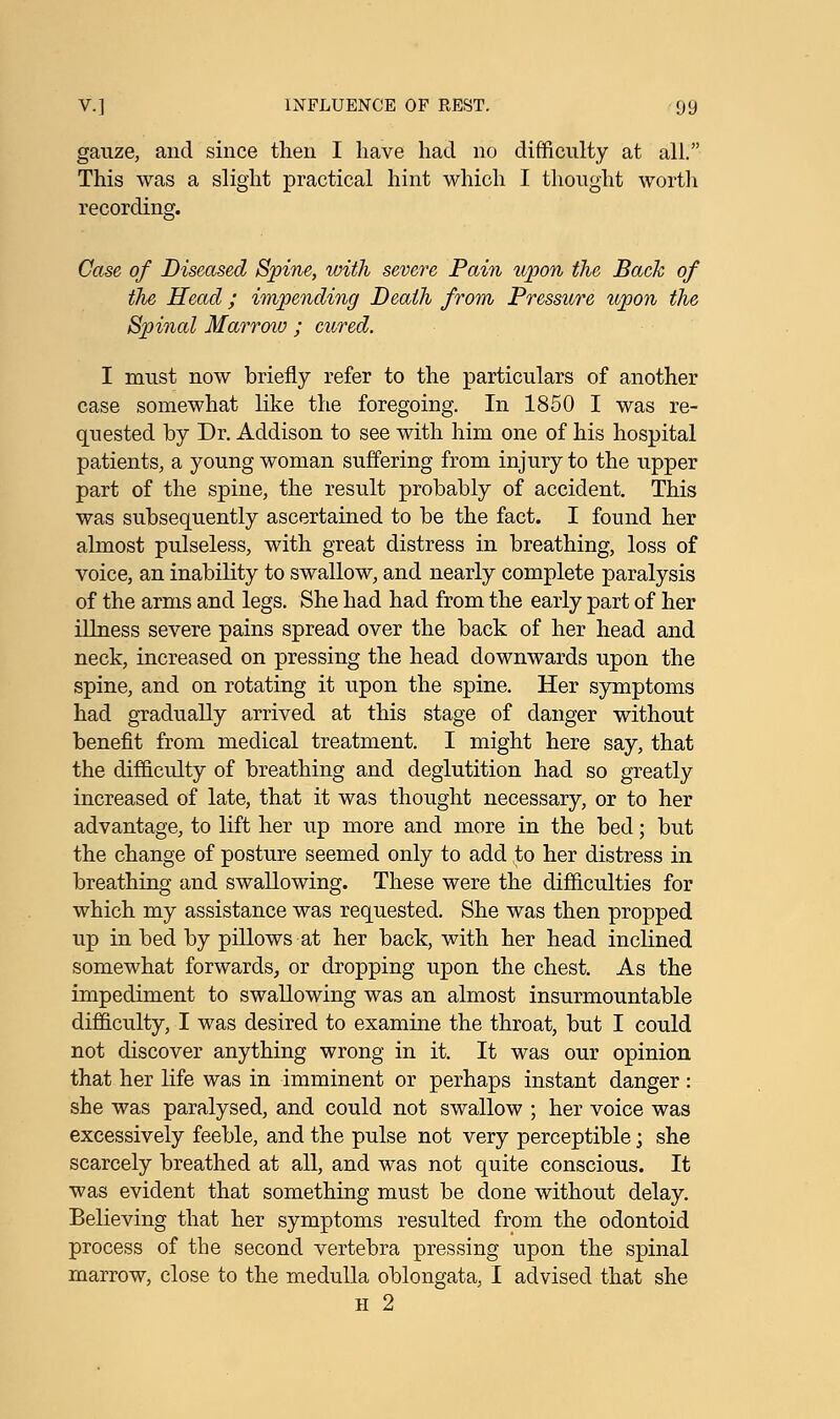 gauze, and since then I have had no difficulty at all. This was a slight practical hint which I thought worth recording. Case of Diseased Spine, with severe Pain upon the Back of the Head; impending Death from Pressure upon the Spinal Marrow ; cured. I must now briefly refer to the particulars of another case somewhat like the foregoing. In 1850 I was re- quested by Dr. Addison to see with him one of his hospital patients, a young woman suffering from injury to the upper part of the spine, the result probably of accident. This was subsequently ascertained to be the fact. I found her almost pulseless, with great distress in breathing, loss of voice, an inability to swallow, and nearly complete paralysis of the arms and legs. She had had from the early part of her illness severe pains spread over the back of her head and neck, increased on pressing the head downwards upon the spine, and on rotating it upon the spine. Her symptoms had gradually arrived at this stage of danger without benefit from medical treatment. I might here say, that the difficulty of breathing and deglutition had so greatly increased of late, that it was thought necessary, or to her advantage, to lift her up more and more in the bed; but the change of posture seemed only to add to her distress in breathing and swallowing. These were the difficulties for which my assistance was requested. She was then propped up in bed by pillows at her back, with her head inclined somewhat forwards, or dropping upon the chest. As the impediment to swallowing was an almost insurmountable difficulty, I was desired to examine the throat, but I could not discover anything wrong in it. It was our opinion that her life was in imminent or perhaps instant danger: she was paralysed, and could not swallow ; her voice was excessively feeble, and the pulse not very perceptible; she scarcely breathed at all, and was not quite conscious. It was evident that something must be done without delay. Believing that her symptoms resulted from the odontoid process of the second vertebra pressing upon the spinal marrow, close to the medulla oblongata, I advised that she