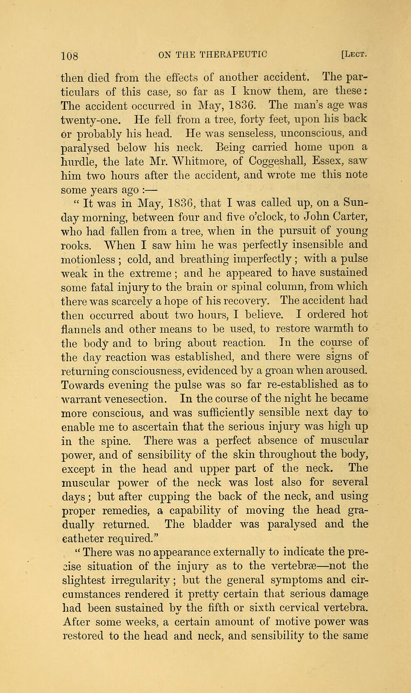 then died from the effects of another accident. The par- ticulars of this case, so far as I know them, are these: The accident occurred in May, 1836. The man's age was twenty-one. He fell from a tree, forty feet, upon his back or probably his head. He was senseless, unconscious, and paralysed below his neck. Being carried home upon a hurdle, the late Mr. Whitmore, of Coggeshall, Essex, saw him two hours after the accident, and wrote me this note some years ago :—  It was in May, 1836, that I was called up, on a Sun- day morning, between four and five o'clock, to John Carter, who had fallen from a tree, when in the pursuit of young rooks. When I saw him he was perfectly insensible and motionless ; cold, and breathing imperfectly; with a pulse weak in the extreme ; and he appeared to have sustained some fatal injury to the brain or spinal column, from which there was scarcely a hope of his recovery. The accident had then occurred about two hours, I believe. I ordered hot flannels and other means to be used, to restore warmth to the body and to bring about reaction. In the course of the day reaction was established, and there were signs of returning consciousness, evidenced by a groan when aroused. Towards evening the pulse was so far re-established as to warrant venesection. In the course of the night he became more conscious, and was sufficiently sensible next day to enable me to ascertain that the serious injury was high up in the spine. There was a perfect absence of muscular power, and of sensibility of the skin throughout the body, except in the head and upper part of the neck. The muscular power of the neck was lost also for several days; but after cupping the back of the neck, and using proper remedies, a capability of moving the head gra- dually returned. The bladder was paralysed and the catheter required.  There was no appearance externally to indicate the pre- cise situation of the injury as to the vertebrae—not the slightest irregularity; but the general symptoms and cir- cumstances rendered it pretty certain that serious damage had been sustained by the fifth or sixth cervical vertebra. Afcer some weeks, a certain amount of motive power was restored to the head and neck, and sensibility to the same