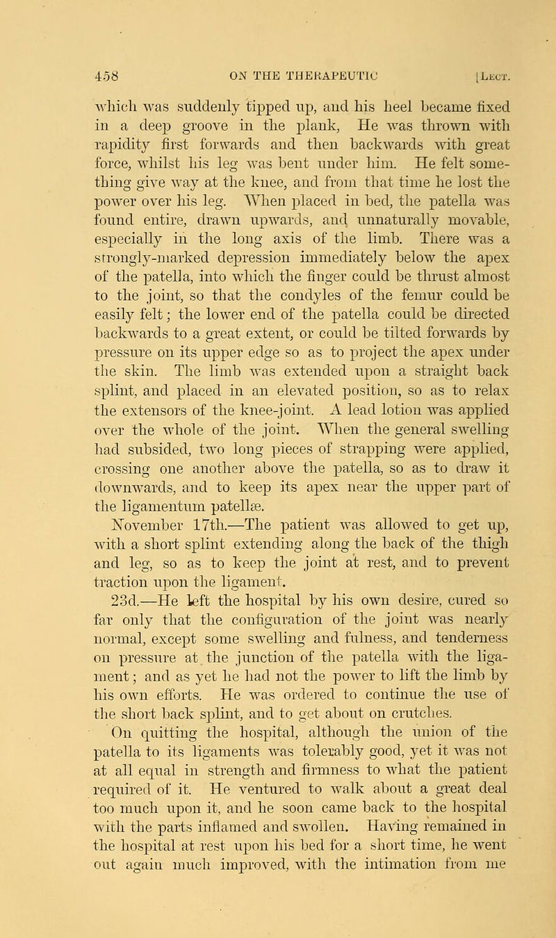 which was suddenly tipped up, aud his heel became fixed in a deep groove in the plank, He was thrown with rapidity first forwards and then backwards with great force, whilst his leg was bent under him. He felt some- thing give way at the knee, and from that time he lost the power over his leg. When placed in bed, the patella was found entire, drawn upwards, and unnaturally movable, especially in the long axis of the limb. There was a strongly-marked depression immediately below the apex of the patella, into which the finger could be thrust almost to the joint, so that the condyles of the femur could be easily felt; the lower end of the patella could be directed backwards to a great extent, or could be tilted forwards by pressure on its upper edge so as to project the apex under the skin. The limb was extended upon a straight back splint, and placed in an elevated position, so as to relax the extensors of the knee-joint. A lead lotion was applied over the whole of the joint. When the general swelling had subsided, two long pieces of strapping were applied, crossing one another above the patella, so as to draw it downwards, and to keep its apex near the upper part of the ligamentum patella?. November 17th.—The patient was allowed to get up, with a short splint extending along the back of the thigh and leg, so as to keep the joint at rest, and to prevent traction upon the ligament. 23d.—He left the hospital by his own desire, cured so far only that the configuration of the joint was nearly normal, except some swelling and fulness, and tenderness on pressure at the junction of the patella with the liga- ment ; and as yet he had not the power to lift the limb by his own efforts. He was ordered to continue the use of the short back splint, and to get about on crutches. On quitting the hospital, although the union of the patella to its ligaments was tolerably good, yet it was not at all equal in strength and firmness to what the patient required of it. He ventured to walk about a great deal too much upon it, and he soon came back to the hospital with the parts inflamed and swollen. Having remained in the hospital at rest upon his bed for a short time, he went out again much improved, with the intimation from me