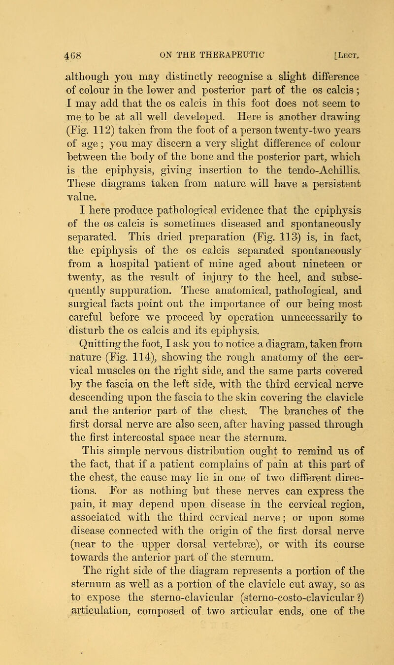 although you may distinctly recognise a slight difference of colour in the lower and posterior part of the os calcis ; I may add that the os calcis in this foot does not seem to me to be at all well developed. Here is another drawing (Fig. 112) taken from the foot of a person twenty-two years of age; you may discern a very slight difference of colour between the body of the bone and the posterior part, which is the epiphysis, giving insertion to the tendo-Achillis. These diagrams taken from nature will have a persistent value. I here produce pathological evidence that the epiphysis of the os calcis is sometimes diseased and spontaneously separated. This dried preparation (Fig. 113) is, in fact, the epiphysis of the os calcis separated spontaneously from a hospital patient of mine aged about nineteen or twenty, as the result of injury to the heel, and subse- quently suppuration. These anatomical, pathological, and surgical facts point out the importance of our being most careful before we proceed by operation unnecessarily to disturb the os calcis and its epiphysis. Quitting the foot, I ask you to notice a diagram, taken from nature (Fig. 114), showing the rough anatomy of the cer- vical muscles on the right side, and the same parts covered by the fascia on the left side, with the third cervical nerve descending upon the fascia to the skin covering the clavicle and the anterior part of the chest. The branches of the first dorsal nerve are also seen, after having passed through the first intercostal space near the sternum. This simple nervous distribution ought to remind us of the fact, that if a patient complains of pain at this part of the chest, the cause may lie in one of two different direc- tions. For as nothing but these nerves can express the pain, it may depend upon disease in the cervical region, associated with the third cervical nerve; or upon some disease connected with the origin of the first dorsal nerve (near to the upper dorsal vertebras), or with its course towards the anterior part of the sternum. The right side of the diagram represents a portion of the sternum as well as a portion of the clavicle cut away, so as to expose the sterno-clavicular (sterno-costo-clavicular ?) articulation, composed of two articular ends, one of the