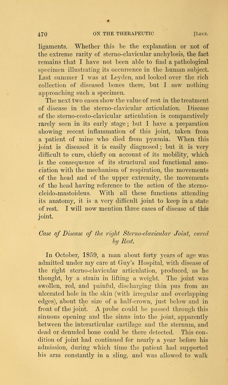 ligaments. Whether this be the explanation or not of the extreme rarity of sterno-clavicular anchylosis, the fact remains that I have not been able to find a pathological specimen illustrating its occurrence in the human subject. Last summer I was at Leyclen, and looked over the rich collection of diseased bones there, but I saw nothing approaching such a specimen. The next two cases show the value of rest in the treatment of disease in the sterno-clavicular articulation. Disease of the sterno-costo-clavicular articulation is comparatively rarely seen in its early stage; but I have a preparation showing recent inflammation of this joint, taken from a patient of mine who died from pyaemia. When this joint is diseased it is easily diagnosed; but it is very difficult to cure, chiefly on account of its mobility, which is the consequence of its structural and functional asso- ciation with the mechanism of respiration, the movements of the head and of the upper extremity, the movements of the head having reference to the action of the sterno- cleido-mastoideus. With all these functions attending its anatomy, it is a very difficult joint to keep in a state of rest. I will now mention three cases of disease of this joint. Case of Disease of the right Sterno-clavicnlar Joint, cured by Rest. In October, 1859, a man about forty years of age was admitted under my care at Guy's Hospital, with disease of the right sterno-clavicular articulation, produced, as he thought, by a strain in lifting a weight. The joint was swollen, red, and painful, discharging thin pus from an ulcerated hole in the skin (with irregular and overlapping edges), about the size of a half-crown, just below and in front of the joint. A probe could be passed through this sinuous opening and the sinus into the joint, apparently between the interarticular cartilage and the sternum, and dead or denuded bone could be there detected. This con- dition of joint had continued for nearly a year before his admission, during which time the patient had supported his arm constantly in a sling, and was allowed to walk