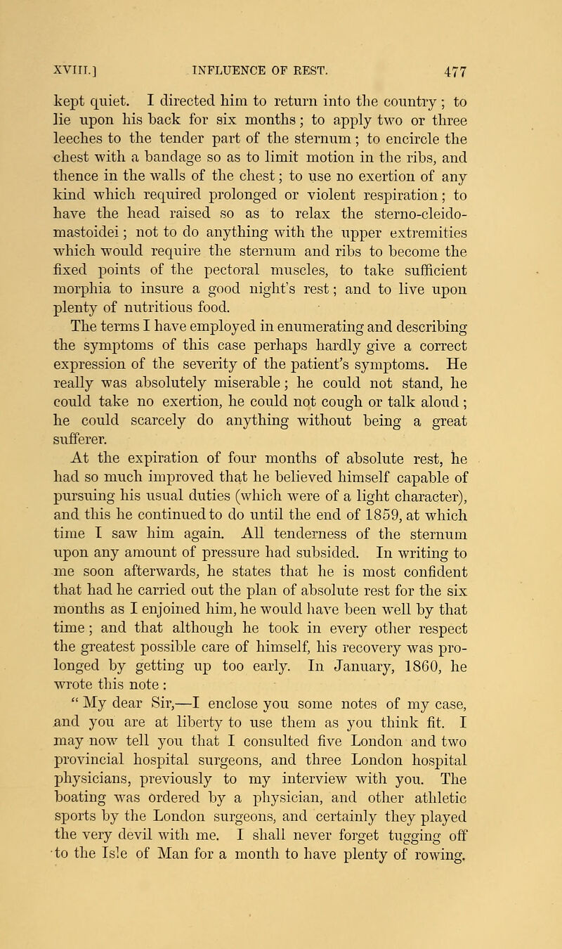 kept quiet. I directed him to return into the country ; to ]ie upon his back for six months; to apply two or three leeches to the tender part of the sternum; to encircle the chest with a bandage so as to limit motion in the ribs, and thence in the walls of the chest; to use no exertion of any kind which required prolonged or violent respiration; to have the head raised so as to relax the sterno-cleido- mastoidei; not to do anything with the upper extremities which would require the sternum and ribs to become the fixed points of the pectoral muscles, to take sufficient morphia to insure a good night's rest; and to live upon plenty of nutritious food. The terms I have employed in enumerating and describing the symptoms of this case perhaps hardly give a correct expression of the severity of the patient's symptoms. He really was absolutely miserable; he could not stand, he could take no exertion, he could not cough or talk aloud; he could scarcely do anything without being a great sufferer. At the expiration of four months of absolute rest, he had so much improved that he believed himself capable of pursuing his usual duties (which were of a light character), and this he continued to do until the end of 1859, at which time I saw him again. All tenderness of the sternum upon any amount of pressure had subsided. In writing to me soon afterwards, he states that he is most confident that had he carried out the plan of absolute rest for the six months as I enjoined him, he would have been well by that time; and that although he took in every other respect the greatest possible care of himself, his recovery was pro- longed by getting up too early. In January, 1860, he wrote this note:  My dear Sir,—I enclose you some notes of my case, and you are at liberty to use them as you think fit. I may now tell you that I consulted five London and two provincial hospital surgeons, and three London hospital physicians, previously to my interview with you. The boating was ordered by a physician, and other athletic sports by the London surgeons, and certainly they played the very devil with me. I shall never forget tugging off to the Isle of Man for a month to have plenty of rowing.