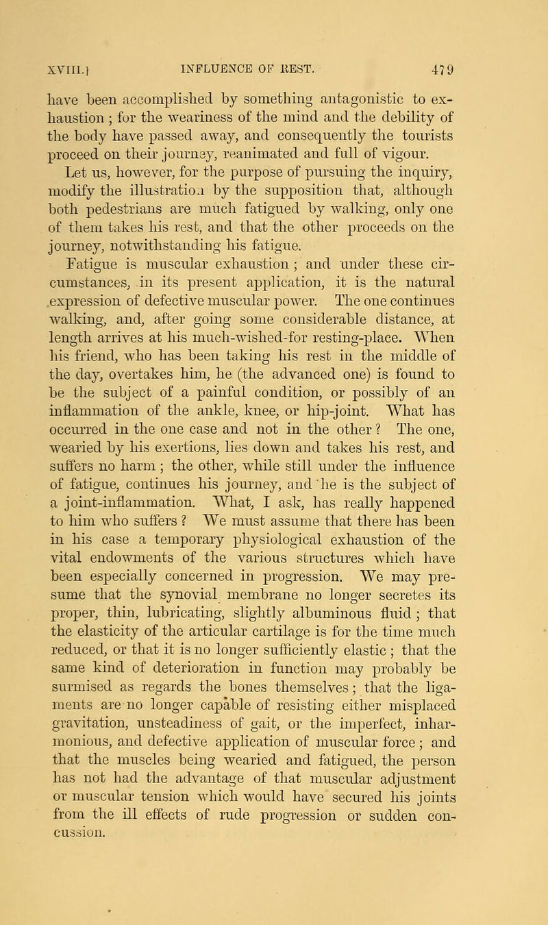 have been accomplished by something antagonistic to ex- haustion ; for the weariness of the mind and the debility of the body have passed away, and consequently the tourists proceed on their journay, reanimated and full of vigour. Let us, however, for the purpose of pursuing the inquiry, modify the illustration by the supposition that, although both pedestrians are much fatigued by walking, only one of them takes his rest, and that the other proceeds on the journey, notwithstanding his fatigue. Fatigue is muscular exhaustion; and under these cir- cumstances, in its present application, it is the natural expression of defective muscular power. The one continues walking, and, after going some considerable distance, at length arrives at his much-wished-for resting-place. When his friend, who has been taking his rest in the middle of the day, overtakes him, he (the advanced one) is found to be the subject of a painful condition, or possibly of an inflammation of the ankle, knee, or hip-joint. What has occurred in the one case and not in the other ? The one, wearied by his exertions, lies down and takes his rest, and suffers no harm; the other, while still under the influence of fatigue, continues his journey, and 'he is the subject of a joint-inflammation. What, I ask, has really happened to him who suffers ? We must assume that there has been in his case a temporary physiological exhaustion of the vital endowments of the various structures which have been especially concerned in progression. We may pre- sume that the synovial membrane no longer secretes its proper, thin, lubricating, slightly albuminous fluid; that the elasticity of the articular cartilage is for the time much reduced, or that it is no longer sufficiently elastic ; that the same kind of deterioration in function may probably be surmised as regards the bones themselves; that the liga- ments are no longer capable of resisting either misplaced gravitation, unsteadiness of gait, or the imperfect, inhar- monious, and defective application of muscular force ; and that the muscles being wearied and fatigued, the person has not had the advantage of that muscular adjustment or muscular tension which would have secured his joints from the ill effects of rude progression or sudden con- cussion.