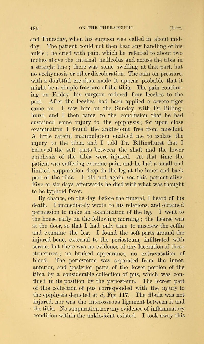 and Thursday, when his surgeon was called in about mid- day. The patient could not then bear any handling of his ankle ; he cried with pain, which he referred to about two inches above the internal malleolus and across the tibia in a straight line ; there was some swelling at that part, but no ecchymosis or other discoloration. The pain on pressure, with a doubtful crepitus, made it appear probable that it might be a simple fracture of the tibia. The pain continu- ing on Friday, his surgeon ordered four leeches to the part. After the leeches had been applied a severe rigor came on. I saw him on the Sunday, with Dr. Billing- hurst, and I then came to the conclusion that he had sustained some injury to the epiphysis; for upon close examination I found the ankle-joint free from mischief. A little careful manipulation enabled me to isolate the injury to the tibia, and I told Dr. Billinghurst that I believed the soft parts between the shaft and the lower epiphysis of the tibia were injured. At that time the patient was suffering extreme pain, and he had a small and limited suppuration deep in the leg at the inner and back part of the tibia. I did not again see this patient alive. Five or six clays afterwards he died with what was thought to be typhoid fever. By chance, on the day before the funeral, I heard of his death. I immediately wrote to his relations, and obtained permission to make an examination of the leg. I went to the house early on the following morning ; the hearse was at the door, so that I had only time to unscrew the coffin and examine the leg. I found the soft parts around the injured bone, external to the periosteum, infiltrated with serum, but there was no evidence of any laceration of these structures; no bruised appearance, no extravasation of blood. The periosteum was separated from the inner, anterior, and posterior parts of the lower portion of the tibia by a considerable collection of pus, which was con- fined in its position by the periosteum. The lowest part of this collection of pus corresponded with the injury to the epiphysis depicted at d. Fig. 117. The fibula Was not injured, nor was the interosseous ligament between it and the tibia. No suppuration nor any evidence of inflammatory condition within the ankle-joint existed. I took away this