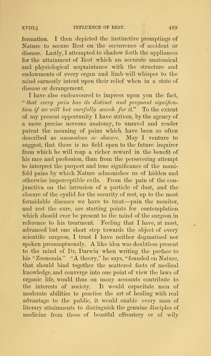 formation. I then depicted the instinctive promptings of Nature to secure Eest on the occurrence of accident or disease. Lastly, I attempted to shadow forth the appliances for the attainment of Eest which an accurate anatomical and physiological acquaintance with the structure and endowments of every organ and limb will whisper to the mind earnestly intent upon their relief when in a state of disease or derangement. I have also endeavoured to impress upon you the fact,  that every pain has its distinct and pregnant significa- tion if we will hut carefully search for it To the extent of my present opportunity I have striven, by the agency of a more precise nervous anatomy, to unravel and render patent the meaning of pains which have been so often described as anomalous or obscure. May I venture to suggest, that there is no field open to the future inquirer from which he will reap a richer reward in the benefit of his race and profession, than from the persevering attempt to interpret the purport and true significance of the mani- fold pains by which Nature admonishes us of hidden and otherwise imperceptible evils. From the pain of the con- junctiva on the intrusion of a particle of dust, and the closure of the eyelid for the security of rest, up to the most formidable diseases we have to treat—pain the monitor, and rest the cure, are starting points for contemplation which should ever be present to the mind of the surgeon in reference to his treatment. Feeling that I have, at most, advanced but one short step towards the object of every scientific surgeon, I trust I have neither dogmatised nor spoken presumptuously. A like idea was doubtless present to the mind of Dr. Darwin when writing the preface to his Zoonomia. A theory, he says, founded on Nature, that should bind together the scattered facts of medical knowledge, and converge into one point of view the laws of organic life, would thus on many accounts contribute to the interests of society. It would capacitate men of moderate abilities to practise the art of healing with real advantage to the public, it would enable every man of literary attainments to distinguish the genuine disciples of medicine from those of boastful effrontery or of wily