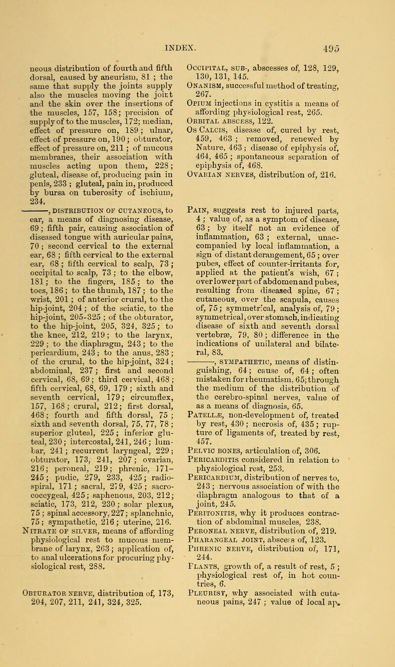 ueous distribution of fourth and fifth dorsal, caused by aneurism, 81 ; the same that supply the joints supply also the muscles moving the joirt and the skin over the insertions of the muscles, 157, 158; precision of supply of to the muscles, 172; median, effect of pressure on, 189; ulnar, effect of pressure on, 190; obturator, effect of pressure on, 211 ; of mucous membranes, their association with muscles acting upon them, 228; gluteal, disease of, producing pain in penis, 233 ; gluteal, pain in, produced by bursa on tuberosity of ischium, 234. -, DISTRIBUTION OP CUTANEOUS, to ear, a means of diagnosing disease, 69; fifth pair, causing association of diseased tongue with auricular pains, 70 ; second cervical to the external ear, 68 ; fifth cervical to the external ear, 68; fifth cervical to scalp, 73; occipital to scalp, 73 ; to the elbow, 181; to the fingers, 185; to the toes, 186; to the thumb, 187 : to the wrist, 201; of anterior crural, to the hip-joint, 204; of the sciatic, to the hip-joint, 205-325 ; of the obturator, to the hip-joint, 205, 324, 325; to the knee, 212, 219; to the larynx, 229; to the diaphragm, 243; to the pericardium, 243 ; to the anus, 283 ; of the crura], to the hip-joint, 324; abdominal, 237; first and second cervical, 68, 69; third cervical, 468 ; fifth cervical, 68, 69, 179 ; sixth and seventh cervical, 179; circumflex, 157, 168; crural, 212; first dorsal, 468; fourth and fifth dorsal, 75 ; sixth and seventh dorsal, 75, 77, 78 ; superior gluteal, 225; inferior glu- teal, 230; intercostal, 241, 246; lum- bar, 241; recurrent laryngeal, 229 ; obturator, 173, 241, 207,' ovarian, 216; peroneal, 219; phrenic, 171- 245; pudic, 279, 233, 425; radio- spiral, 171; sacral, 27 9, 425; sacro- coccygeal, 425; saphenous, 203, 212; sciatic, 173, 212, 230; solar plexus, 75; spinal accessory, 227; splanchnic, 75; sympathetic, 216; uterine, 216. Nitrate of silver, means of affording physiological rest to mucous mem- brane of larynx, 263; application of, to anal ulcerations for procuring phy- siological rest, 288. Obturator nerve, distribution of, 173, 204, 207, 211, 241, 324, 325. Occipital, sub-, abscesses of, 128, 129, 130,131, 145. Onanism, successful method of treating, 267. Opium injections in cystitis a means of affording physiological rest, 265. Orbital abscess, 122. Os Calcis, disease of, cured by rest, 459, 463 ; removed, renewed by Nature. 463 ; disease of epiphysis of, 464, 465 ; spontaneous separation of epiphysis of, 468. Ovarian nerves, distribution of, 216. Pain, suggests rest to injured parts, 4; value of, as a symptom of disease, 63; by itself not an evidence of inflammation, 63 ; external, unac- companied by local inflammation, a sign of distant derangement, 65; over pubes, effect of counter-irritants for, applied at the patient's wish, 67 ; over lower part of abdomen and pubes, resulting from diseased spine, 67; cutaneous, over the scapula, causes of, 75; symmetrical, analysis of, 79 ; symmetrica], over stomach, indicating disease of sixth and seventh dorsal vertebrae, 79, 80 ; difference in the indications of unilateral and bilate- ral, 83. , sympathetic, means of distin- guishing, 64; cause of, 64 ; often mistaken for rheumatism. 65;through the medium of the distribution of the cerebro-spinal nerves, value of as a means of diagnosis, 65. Patellae, non-development of, treated by rest, 430; necrosis of, 435; rup- ture of ligaments of, treated by rest, 457. Pelvic bones, articulation of, 306. Pericarditis considered in relation to physiological rest, 253. Pericardium, distribution of nerves to, 243 ; nervous association of with the diaphragm analogous to that of a joint, 245. Peritonitis, why it produces contrac- tion of abdominal muscles, 238. Peroneal nerve, distribution of, 219. Pharangeal joint, abscess of, 123. Phrenic nerve, distribution of, 171, 244. Plants, growth of, a result of rest, 5 ; physiological rest of, in hot coun- tries, 6. Pleurisy, why associated with cuta- neous pains, 247 ; value of local ap„