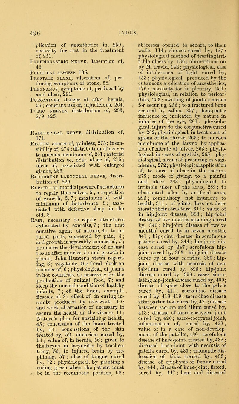 plication of anaesthetics in, 250, necessity for rest in the treatment of, 251. Pnetjmogastric nerve, laceration of, 46. Popliteal abscess, 135. Prostate gland, ulceration of, pro- ducing symptoms of stone, 58. Pregnancy, symptoms of, produced by anal ulcer, 291. Purgatives, danger of, after hernia, 56 ; constant use of, injudicious, 264. Pudic nerves, distribution of, 233, 279, 425. Radio-spiral nerve, distribution of, 171. Rectum, cancer of, painless, 273; insen- sibility of, 274 ; distribution of nerves to mucous membrane of, 281; arterial distribution to, 284; ulcer of, 275; ulcer of, associated with enlarged glands, 286. Recurrent laryngeal nerve, distri- bution of, 229. Repair—primordial power of structures to repair themselves, 5 ; a repetition of growth, 5, 7 ; maximum of, with minimum of disturbance, 8 ; asso- ciated with defective sleep in the old, 8. Rest, necessary to repair structures exhausted by exercise, 3; the first curative agent of nature, 4; to in- jured parts, suggested by pain, 4; and growth inseparably connected, 5; promotes the development of normal tissue after injuries, 5 ; and growth in plants, John Hunter's views regard- ing, 6 ; vegetable, the floral clock an instance of, 6 ; physiological, of plants in hot countries, 6; necessary for the production of animal food, 7; and sleep the normal condition of healthy infants, 7; of the brain, exempli- fication of, 8 ; effect of, in curing in- sanity produced by overwork, 10; and work, alternation of necessary to secure the health of the viscera, 11; Nature's plan for sustaining health, 45; concussion of the brain treated by, 48; concussions of the skin treated by, 52 ; aneurism cured by, 56; value of, in hernia, 56; given to the larynx in laryngitis by tracheo- tomy, 56; to injured brain by tre- phining, 57 ; ulcer of tongue cured by, 72 ; physiological, by painting a ceiling green when the patient must * be in the recumbent position, 98 ; abscesses opened to secure, to their walls, 114; sinuses cured by, 127; physiological method of treating irri- table ulcers by, 136 ; observations on by M. David, 142 ; physiological, case of intolerance of light cured by, 153 ; physiological, produced by the cutaneous application of anaesthetics, 176 ; necessity for in pleurisy, 251; physiological, in relation to pericar- ditis, 253 ; swelling of joints a means for securing, 256 ; to a fractured bone secured by callus, 257; therapeutic influence of, indicated by nature in injuries of the eye, 261; physiolo- gical, injury to the conjunctiva cured by, 262; physiological, in treatment of spasm of the throat, 263; to mucous membrane of the larynx by applica- tion of nitrate of silver, 263 : physio- logical, in cases of cystitis, 265 ; phy- siological, meaus of procuring in vagi- nismus, 272; physiological application of, to cure of ulcer in the rectum, 275; mode of giving, to a painful anal ulcer, 288; physiological, to irritable ulcer of the anus, 289; to obstructed colon by artificial anus, 295; compulsory, not injurious to health, 311 ; of joints, does not dete- riorate their structure, 311; value of in hip-joint disease, 333 ; hip-joint disease of five months standing cured by, 340; hip-joint disease of twelve months' cured by in seven months, 341 ; hip-joint disease in scrofulous patient cured by, 344; hip-joint dis- ease cured by, 347; scrofulous hip- joint cured by, 363 ; hip-joint disease cured by in four months, 380; hip- joint disease with necrosis of ace- tabulum cured by, 395; hip-joint disease cured by, 398 : cases simu- lating hip-joint disease cured by, 400; disease of spine close to the pelvis cured by, 411; sacro-iliac disease cured by, 418, 419; sacro-iliac disease after parturition cured by, 421; disease between sacrum and ilium cured by, 413 ; disease of sacro-coccygeal joint cured by, 426; sacro-coccygeal joint, inflammation of, cured by, 428; value of in a case of non-develop- ment of the patellae, 430 ; scrofulous disease of knee-joint, treated by, 432; diseased knee-joint with necrosis of patella cured by, 435 ; traumatic dis- location of tibia treated by, 438; disease of epiphysis of femur cured by, 444 ; disease of knee-joint, flexed, cured by, 447; bent and diseased