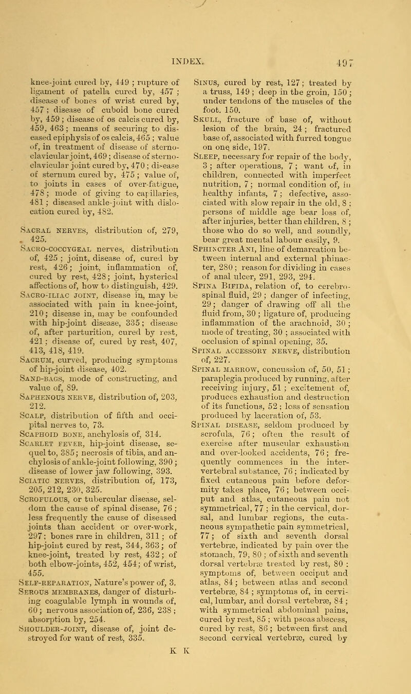 knee-joint cured by, 449 ; rupture of ligament of patella cured by, 457 ; disease of bones of wrist cured by, 457 : disease of cuboid bone cured by, 459; disease of os calcis cured by, 459, 463 ; means of securing to dis- eased epiphysis of os calcis, 465 ; value of, in treatment of disease of sterno- clavicular joint, 469; disease of sterno- clavicular joint cured by, 470 ; disease of sternum cured by, 475 ; value of, to joints in cases of over-fatigue, 478; mode of giving to capillaries, 481; diseased ankle-joint with dislo- cation cured by, 4 8'2. Sacral nerves, distribution of, 279, . 425. Sacrococcygeal nerves, distribution of, 425 ; joint, disease of, cured by rest, 426; joint, inflammation of, cured by rest, 428; joint, hysterical affections of, how to distinguish, 429. Sacro-iliac joint, disease in, may be associated with pain in knee-joint, 210; disease in, maybe confounded with hip-joint disease, 335; disease of, after parturition, cured by rest, 421; disease of, cured by rest, 407, 413, 418, 419. Sacrum, curved, producing symptoms of hip-joint disease, 402. Sand-bags, mode of constructing, and value of, 89. Saphenous nerve, distribution of, 203, 212. Scalp, distribution of fifth and occi- pital nerves to, 73. Scaphoid bone, anchylosis of, 314. Scarlet fever, hip-joint disease, se- quel to, 385; necrosis of tibia, and an- chylosis of ankle-joint following, 390 ; disease of lower jaw following, 393. Sciatic nerves, distribution of, 173, 205, 212, 230, 325. Scrofulous, or tubercular disease, sel- dom the cause of spinal disease, 76 ; less frequently the cause of diseased joints than accident or over-work, 297; bones rare in children, 311; of hip-joint cured by rest, 344, 363 ; of knee-joint, treated by rest, 432; of both elbow-joints, 452, 454; of wrist, 455. Self-reparation, Nature's power of, 3. Serous membranes, danger of disturb- ing coagulable lymph in wounds of, 60; nervous association of, 236, 238 ; absorption by, 254. Shoulder-joint, disease of, joint de- stroyed for want of rest, 335. Sinus, cured by rest, 127; treated by a truss, 149 ; deep in tbe groin, 150 ; under tendons of the muscles of the foot. 150. Skull, fracture of base of, without lesion of the brain, 24; fractured base of, associated with furred tongue on one side, 197. Sleep, necessary for repair of the body, 3 ; after operations, 7; want of, in children, connected with imperfect nutrition, 7; normal condition of, in healthy infants, 7; defective, asso- ciated with slow repair in the old, 8 ; persons of middle age bear loss of, after injuries, better than children, 8 ; those who do so well, and soundly, bear great mental labour easily, 9. Sphincter Ani, line of demarcation be- tween internal and external phinac- ter, 280 ; reason for dividing in cases of anal ulcer, 291, 293, 294. Spina Bifida, relation of, to cerebro- spinal fluid, 29 ; danger of infecting, 29; danger of drawing off all the fluid from, 30 ; ligature of, producing inflammation of the arachnoid, 30 ; mode of treating, 30 ; associated with occlusion of spinal opening, 35. Spinal accessory nerve, distribution of, 227. Spinal marrow, concussion of, 50, 51; paraplegia produced by running, after receiving injury, 51; excitement of, produces exhaustion and destruction of its functions, 52 ; loss of sensation produced by laceration of, 53. Spinal disease, seldom produced by scrofula, 76; ofteu the result of exercise after musctilar exhaustion and over-looked accidents, 76; fre- quently commences in the inter- vertebral substance, 76; indicated by fixed cutaneous pain before defor- mity takes place, 76; between occi- put and atlas, cutaneous pain not symmetrical, 77 ; in the cervical, dor- sal, and lumbar regions, the cuta- neous sympathetic pain symmetrical, 77; of sixth and seventh dorsal vertebrae, indicated by paiu over the stomach, 79, 80 ; of sixth and seventh dorsal vertebrse treated by rest, 80 : symptoms of, between occiput and atlas, 84; between atlas and second vertebrae, 84 ; symptoms of, in cervi- cal, lumbar, and dorsal vertebras, 84 ; with symmetrical abdominal pains, cured by rest, 85 ; with psoas abscess, cured by rest. 86 ; between first and Second cervical vertebras, cured by K K